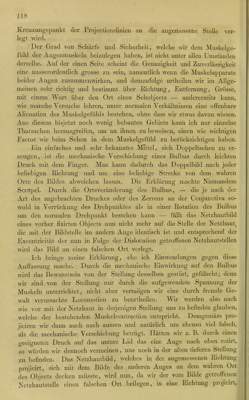 Kreuzungspunkt der Projectionslinien an die angemessene Stelle ver- legt wird. Der Grad von Schärfe und Sicherheit, welche wir dem Muskel we- o fühl der Augenmuskeln beizulegen haben, ist nicht unter allen Umständen derselbe. Auf der einen Seite scheint die Genauigkeit und Zuverlässigkeit eine ausserordentlich grosse zu sein, namentlich wenn die Muskelapparate beider Augen Zusammenwirken, und demzufolge urtheilen wir im Allge- meinen sehr richtig und bestimmt über Richtung, Entfernung, Grösse, mit einem Wort über den Ort eines Sehobjects — andererseits kann, wie manche Versuche lehren, unter normalen Verhältnissen eine offenbare Alienation des Muskelgefühls bestehen, ohne dass wir etwas davon wissen. Aus diesem bisjetzt noch wenig bebauten Gebiete kann ich nur einzelne Thatsachen herausgreifen, um an ihnen zu beweisen, einen wie wichtigen Factor wir beim Sehen in dem Muskelgefühl zu berücksichtigen haben. Ein einfaches und sehr bekanntes Mittel, sich Doppeltsehen zu er- zeugen, ist die mechanische Verschiebung eines Bulbus durch leichten Druck mit dem Finger. Man kann dadurch das Doppelbild nach jeder beliebigen Richtung und um eine beliebige Strecke von dem wahren Orte des Bildes ab weichen lassen. Die Erklärung machte Niemandem Scrüpel. Durch die Ortsveränderung des Bulbus, — die je nach der Art des angebrachten Druckes oder des Zerrens an der Conjunctiva so- wohl in Verrückung des Drehpunktes als in einer Rotation des Bulbus um den normalen Drehpunkt bestehen kann — fällt das Netzhautbild eines vorher fixirten Objects nun nicht mehr auf die Stelle der Netzhaut^ die mit der Bildstelle im andern Auge identisch ist und entsprechend der Excentricität der nun in Folge der Dislocation getroffenen Netzhautstellen wird das Bild an einen falschen Ort verlegt. Ich bringe meine Erklärung, ehe ich Einwendungen gegen diese Auffassung mache. Durch die mechanische Einwirkung auf den Bulbus wird das Bewusstsein von der Stellung desselben gestört, gefälscht; denn wir sind von der Stellung nur durch die aufgewendete Spannung der Muskeln unterrichtet, nicht aber vermögen wir eine durch fremde Ge- walt verursachte Locomotion zu beurtheilen. Wir werden also nach wie vor mit der Netzhaut in derjenigen Stellung uns zu befinden glauben, welche der bestehenden Muskelcontraction entspricht. Demgemäss pro- jiciren wir dann auch nach aussen und natürlich um ebenso viel falsch, als die mechanische Verschiebung beträgt. Hätten wir z. B. durch einen geeigneten Druck auf das untere Lid das eine Auge nach oben rotirt, so würden wir dennoch vermeinen, uns noch in der alten tieferen Stellung zu befinden. Das Netzhautbild, welches in der angemessenen Richtung projicirt, sich mit dem Bilde des anderen Auges an dem wahren Ort des Objects decken müsste, wird nun, da wir der vom Bdde getroffenen Netzhautstelle einen falschen Ort beilegen, in eine Richtung projicirt,