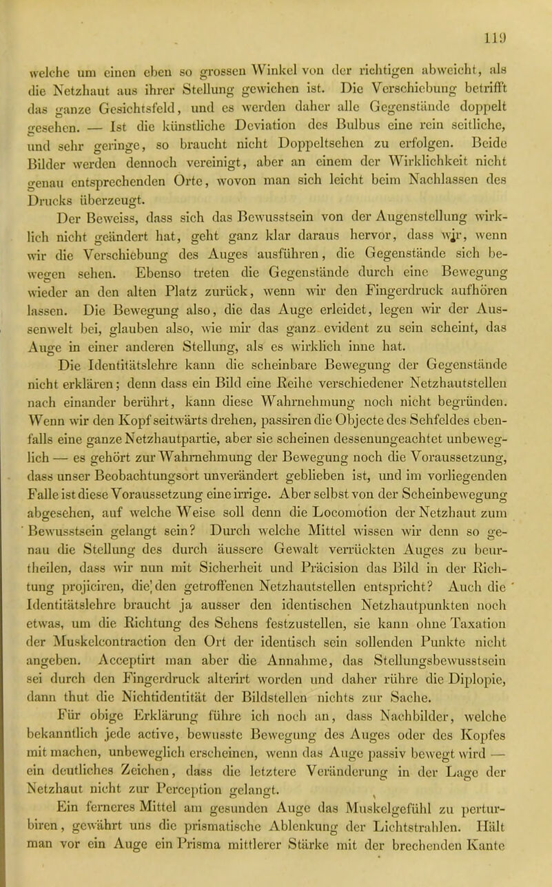 welche um einen eben so grossen Winkel von der richtigen ab weicht, als die Netzhaut aus ihrer Stellung gewichen ist. Die Verschiebung betrifft das ganze Gesichtsfeld, und es werden daher alle Gegenstände doppelt gesehen. — Ist die künstliche Deviation des Bulbus eine rein seitliche, und sehr geringe, so braucht nicht Doppeltsehen zu erfolgen. Beide Bilder werden dennoch vereinigt, aber an einem der Wirklichkeit nicht genau entsprechenden Orte, wovon man sich leicht beim Nachlassen des Drucks überzeugt. Der Beweiss, dass sich das Bewusstsein von der Augenstellung wirk- lich nicht geändert hat, geht ganz klar daraus hervor, dass wjr, wenn wir die Verschiebung des Auges ausführen, die Gegenstände sich be- wegen sehen. Ebenso treten die Gegenstände durch eine Bewegung wieder an den alten Platz zurück, wenn wir den Fingerdruck aufhören lassen. Die Bewegung also, die das Auge erleidet, legen wir der Aus- senwelt bei, glauben also, wie mir das ganz evident zu sein scheint, das Auge in einer anderen Stellung, als es wirklich inne hat. Die Identitätslehre kann die scheinbare Bewegung der Gegenstände nicht erklären; denn dass ein Bild eine Reihe verschiedener Netzhautstellen nach einander berührt, kann diese Wahrnehmung noch nicht begründen. Wenn wir den Kopf seitwärts drehen, passirendie Objecte des Sehfeldes eben- falls eine ganze Netzhautpartie, aber sie scheinen dessenungeachtet unbeweg- lich — es gehört zur Wahrnehmung der Bewegung noch die Voraussetzung, dass unser Beobachtungsort unverändert geblieben ist, und im vorliegenden Falle ist diese Voraussetzung eine irrige. Aber selbst von der Scheinbewegung abgesehen, auf welche Weise soll denn die Locomotion der Netzhaut zum Bewusstsein gelangt sein? Durch welche Mittel wissen wir denn so ge- nau die Stellung des durch äussere Gewalt verrückten Auges zu beur- theilen, dass wir nun mit Sicherheit und Präcision das Bild in der Pach- tung projiciren, die’den getroffenen Netzhautstellen entspricht? Auch die Identitätslehre braucht ja ausser den identischen Netzhautpunkten noch etwas, um die Richtung des Sehens festzustellen, sie kann ohne Taxation der Muskelcontraction den Ort der identisch sein sollenden Punkte nicht angeben. Acceptirt man aber die Annahme, das Stellungsbewusstsein sei durch den Fingerdruck alterirt worden und daher rühre die Diplopie, dann thut die Nichtidentität der Bildstellen nichts zur Sache. Für obige Erklärung führe ich noch an, dass Nachbilder, welche bekanntlich jede active, bewusste Bewegung des Auges oder des Kopfes mit machen, unbeweglich erscheinen, wenn das Auge passiv bewegt wird — ein deutliches Zeichen, dass die letztere Veränderung in der Lage der Netzhaut nicht zur Perception gelangt. Ein ferneres Mittel am gesunden Auge das Muskelgefühl zu pertur- biren, gewährt uns die prismatische Ablenkung der Lichtstrahlen. Hält man vor ein Auge ein Prisma mittlerer Stärke mit der brechenden Kante