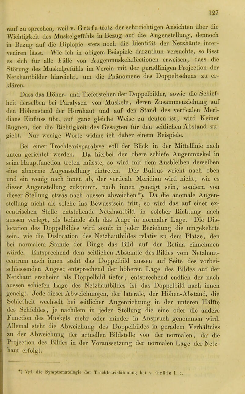 rauf zu sprechen, weil v. Gräfe trotz der sehr richtigen Ansichten über die Wichtigkeit des Muskelgefühls in Bezug auf die Augenstellung, dennoch in Bezug auf die Diplopie stets noch die Identität der Netzhäute inter- veniren lässt. Wie ich in obigem Beispiele darzuthun versuchte, so lässt es sich für alle Fälle von Augenmuskelaff ectionen erweisen, dass die Störung des Muskelgefühls im Verein mit der geradlinigen Projection der Netzhautbilder hinreicht, um die Phänomene des Doppeltsehens zu er- klären. Dass das Höher- und Tieferstehen der Doppelbilder, sowie die Schief- heit derselben bei Paralysen von Muskeln, deren Zusammenziehung aul den Höhenstand der Hornhaut und auf den Stand des verticalen Meri- dians Einfluss übt, auf ganz gleiche Weise zu deuten ist, wird Keiner läugnen, der die Richtigkeit des Gesagten für den seitlichen Abstand zu- giebt. Nur wenige Worte widme ich daher einem Beispiele. Bei einer Trochlearisparalyse soll der Blick in der Mittellinie nach unten gerichtet werden. Da hierbei der obere schiefe Augenmuskel in seine Hauptfunction treten müsste, so wird mit dem Ausbleiben derselben eine abnorme Augenstellung eintreten. Der Bulbus weicht nach oben und ein wenig nach innen ab, der verticale Meridian wird nicht, wie es dieser Augenstellung zukommt, nach innen geneigt sein, sondern von dieser Stellung etwas nach aussen abweichen *). Da die anomale Augen- stellung nicht als solche ins Bewusstsein tritt, so wird das auf einer ex- centrischen Stelle entstehende Netzhautbild in solcher Richtung nach aussen verlegt, als befände sich das Auge in normaler Lage. Die Dis- location des Doppelbildes wird somit in jeder Beziehung die umgekehrte sein, wie die Dislocation des Netzhautbildes relativ zu dem Platze, den bei normalem .Stande der Dinge das Bild auf der Retina einnehmen würde. Entsprechend dem seitlichen Abstande des Bildes vom Netzhaut- centrum nach innen steht das Doppelbild aussen auf Seite des vorbei- schiessenden Auges; entsprechend der höheren Lage des Bildes auf der Netzhaut erscheint als Doppelbild tiefer; entsprechend endlich der nach aussen schiefen Lage des Netzhautbildes ist das Doppelbild nach innen geneigt. Jede dieser Abweichungen, der laterale, der IIöhen-Abstand, die Schiefheit wechselt bei seitlicher Augenrichtung in der unteren Hälfte des Sehfeldes, je nachdem in jeder Stellung die eine oder die andere Function des Muskels mehr oder minder in Anspruch genommen wird. Allemal steht die Abweichung des Doppclbildes in geradem Verhältniss zu der Abweichung der actuellen Bildstelle von der normalen, da' die Projection des Bildes in der Voraussetzung der normalen Lage der Netz- haut erfolgt. *) Vgl. die Symptomatologie der Trochlearislähmung bei v. Gräfe 1. c.