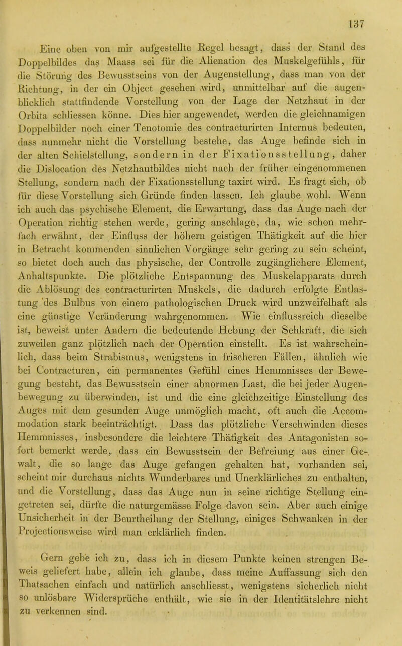 Eine oben von mir aufgestellte Regel besagt, dass der Stand des Doppelbildes das Maass sei für die Alicnation des Muskelgcfühls, für die Störung des Bewusstseins von der Augenstellung, dass man von der Richtung, in der ein Object gesehen .wird, unmittelbar auf die augen- blicklich stattfindende Vorstellung von der Lage der Netzhaut in der Orbita schliessen könne. Dies hier angewendet, werden die gleichnamigen Doppelbilder noch einer Tenotomie des contracturirten Internus bedeuten, dass nunmehr nicht die Vorstellung bestehe, das Auge befinde sich in der alten Schieistellung, sondern in der Fixationsstellung, daher die Dislocation des Netzhautbildes nicht nach der früher eingenommenen Stellung, sondern nach der Fixationsstellung taxirt wird. Es fragt sich, ob für diese Vorstellung sich Gründe finden lassen. Ich glaube wohl. Wenn ich auch das psychische Element, die Erwartung, dass das Auge nach der Operation richtig stehen werde, geling anschlage, da, wie schon mehr- fach erwähnt, der Einfluss der höhern geistigen Thätigkeit auf die hier in Betracht kommenden sinnlichen Vorgänge sehr gering zu sein scheint, so bietet doch auch das physische, der Controlle zugänglichere Element, Anhaltspunkte. Die plötzliche Entspannung des Muskelapparats durch die Ablösung des contracturirten Muskels, die dadurch erfolgte Entlas- tung des Bulbus von einem pathologischen Druck wird unzweifelhaft als eine günstige Veränderung wahrgenommen. Wie einflussreich dieselbe ist, beweist unter Andern die bedeutende Hebung der Sehkraft, die sich zuweilen ganz plötzlich nach der Operation einstellt. Es ist wahrschein- lich, dass beim Strabismus, wenigstens in frischeren Fällen, ähnlich wie bei Contractui'en, ein permanentes Gefühl eines Hemmnisses der Bewe- gung besteht, das Bewusstsein einer abnormen .Last, die bei jeder Augen- bewegung zu überwinden, ist und die eine gleichzeitige Einstellung des Auges mit dem gesunden Auge unmöglich macht, oft auch die Accom- modation stark beeinträchtigt. Dass das plötzliche Verschwinden dieses Hemmnisses, insbesondere die leichtere Thätigkeit des Antagonisten so- fort bemerkt werde, dass ein Bewusstsein der Befreiung aus einer Ge- walt, die so lange das Auge gefangen gehalten hat, vorhanden sei, scheint mir durchaus nichts Wunderbares und Unerklärliches zu enthalten, und die Vorstellung, dass das Auge nun in seine richtige Stellung ein- getreten sei, dürfte die naturgemässe Folge davon sein. Aber auch einige Unsicherheit in der Bcurthcilung der Stellung, einiges Schwanken in der Projectionsweise wird man erklärlich finden. Gern gebe ich zu, dass ich in diesem Punkte keinen strengen Be- weis geliefert habe, allein ich glaube, dass meine Auffassung sich den Thatsachen einfach und natürlich anschliesst, wenigstens sicherlich nicht so unlösbare Widersprüche enthält, wie sie in der Identitätslehre nicht zu verkennen sind.