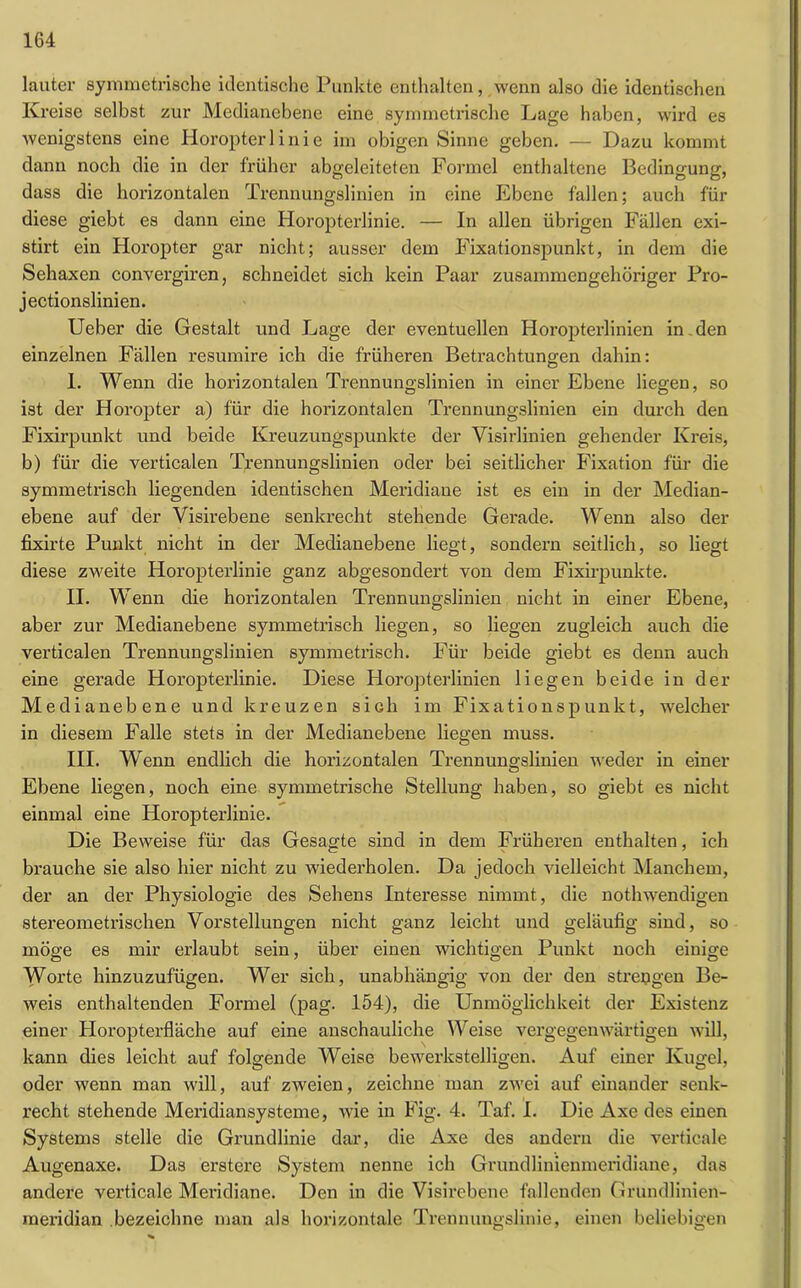 lauter symmetrische identische Punkte enthalten, wenn also die identischen Kreise selbst zur Medianebene eine symmetrische Lage haben, wird es wenigstens eine Horopter 1 i n i e im obigen Sinne geben. — Dazu kommt dann noch die in der früher abgeleiteten Formel enthaltene Bedingung, dass die horizontalen Trennungslinien in eine Ebene fallen; auch für diese giebt es dann eine Horopterlinie. — In allen übrigen Fällen exi- stirt ein Horopter gar nicht; ausser dem Fixationspunkt, in dem die Sehaxen convergiren, schneidet sich kein Paar zusammengehöriger Pro- jectionslinien. Ueber die Gestalt und Lage der eventuellen Horopterlinien in den einzelnen Fällen resumire ich die früheren Betrachtungen dahin: I. Wenn die horizontalen Trennungslinien in einer Ebene liegen, so ist der Horopter a) für die horizontalen Trennungslinien ein durch den Fixirpunkt und beide Kreuzungspunkte der Visirlinien gehender Kreis, b) für die verticalen Trennungslinien oder bei seitlicher Fixation für die symmetrisch liegenden identischen Meridiane ist es ein in der Median- ebene auf der Visirebene senkrecht stehende Gerade. Wenn also der fixirte Punkt nicht in der Medianebene liegt, sondern seitlich, so liegt diese zweite Horopterlinie ganz abgesondert von dem Fixirpunkte. II. Wenn die horizontalen Trennungslinien nicht in einer Ebene, aber zur Medianebene symmetrisch liegen, so liegen zugleich auch die verticalen Trennungslinien symmetrisch. Für beide giebt es denn auch eine gerade Horopterlinie. Diese Horopterlinien liegen beide in der Medianebene und kreuzen sich im Fixationspunkt, welcher in diesem Falle stets in der Medianebene liegen muss. III. Wenn endlich die horizontalen Trennungslinien weder in einer Ebene liegen, noch eine symmetrische Stellung haben, so giebt es nicht einmal eine Horopterlinie. Die Beweise für das Gesagte sind in dem Früheren enthalten, ich brauche sie also hier nicht zu wiederholen. Da jedoch vielleicht Manchem, der an der Physiologie des Sehens Interesse nimmt, die nothwendigen stereometrischen Vorstellungen nicht ganz leicht und geläufig sind, so möge es mir erlaubt sein, über einen wichtigen Punkt noch einige Worte hinzuzufügen. Wer sich, unabhängig von der den strengen Be- weis enthaltenden Formel (pag. 154), die Unmöglichkeit der Existenz einer Ploropterfläche auf eine anschauliche Weise vergegenwärtigen will, kann dies leicht auf folgende Weise bewerkstelligen. Auf einer Kugel, oder wenn man will, auf zweien, zeichne man zwei auf einander senk- recht. stehende Meridiansysteme, wie in Fig. 4. Taf. I. Die Axe des einen Systems stelle die Grundlinie dar, die Axe des andern die verticale Augenaxe. Das erstere System nenne ich Grundlinienmeridiane, das andere verticale Meridiane. Den in die Visirebene fallenden Grundlinien- meridian bezeichne man als horizontale Trennungslinie, einen beliebigen