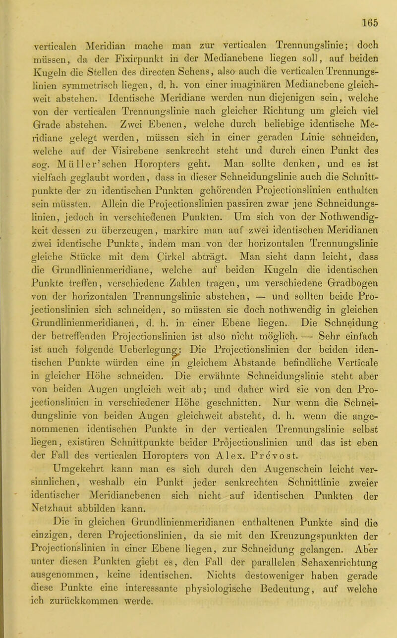 verticalen Meridian mache man zur verticalcn Trennungslinie; doch müssen, da der Fbdrpunkt in der Medianebene liegen soll, auf beiden Kugeln die Stellen des directen Sehens, also auch die verticalen Trennungs- linien symmetrisch liegen, d. h. von einer imaginären Medianebene gleich- weit abstehen. Identische Meridiane werden nun diejenigen sein, welche von der verticalen Trcnnungslinie nach gleicher Richtung um gleich viel Grade abstehen. Zwei Ebenen, welche durch beliebige identische Me- ridiane gelegt werden, müssen sich in einer geraden Linie schneiden, welche auf der Visircbene senkrecht steht und durch einen Punkt des sog. Müll er’sehen Horopters geht. Man sollte denken, und es ist vielfach geglaubt worden, dass in dieser Schneidungslinic auch die Schnitt- punkte der zu identischen Punkten gehörenden Projectionslinien enthalten sein müssten. Allein die Projectionslinien passiren zwar jene Schneidungs- linien, jedoch in verschiedenen Punkten. Um sich von der Nothwendig- keit dessen zu überzeugen, markire man auf zwei identischen Meridianen zwei identische Punkte, indem man von der horizontalen Trennungslinie gleiche Stücke mit dem Cirkel abträgt. Man sieht dann leicht, dass die Grundlinienmeridiane, welche auf beiden Kugeln die identischen Punkte treffen, verschiedene Zahlen tragen, um verschiedene Gradbogen von der horizontalen Trennungslinie abstehen, — und sollten beide Pro- jectionslinien sich schneiden, so müssten sie doch nothwendig in gleichen Grundlinienmeridianen, d. h. in einer Ebene liegen. Die Schneidung der betreffenden Projectionslinien ist also nicht möglich. — Sehr einfach ist auch folgende Ueberlegun^: Die Projectionslinien der beiden iden- tischen Punkte würden eine m gleichem Abstande befindliche Verticale in gleicher Höhe schneiden. Die erwähnte Schneidungslinie steht aber von beiden Augen ungleich weit ab; und daher wird sie von den Pro- jectionslinien in verschiedener Höhe geschnitten. Nur wenn die Schnei- dungslinie von beiden Augen gleich weit absteht, d. h. wenn die ange- nommenen identischen Punkte in der verticalen Trennungslinie selbst liegen, existiren Schnittpunkte beider Projectionslinien und das ist eben der Fall des verticalen Horopters von Alex. Prevost. Umgekehrt kann man es sich durch den Augenschein leicht ver- sinnlichen, weshalb ein Punkt jeder senkrechten Schnittlinie zweier identischer Meridianebenen sich nicht auf identischen Punkten der Netzhaut abbilden kann. Die in gleichen Grundlinienmeridianen enthaltenen Punkte sind die einzigen, deren Projectionslinien, da sie mit den Kreuzungspunkten der Projectionslinien in einer Ebene liegen, zur Schneidung gelangen. Aber unter diesen Punkten giebt es, den Fall der parallelen Schaxenrichtung ausgenommen, keine identischen. Nichts destoweniger haben gerade diese Punkte eine interessante physiologische Bedeutung, auf welche ich zurückkommen werde.