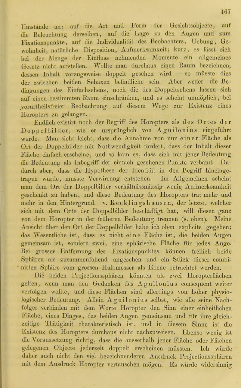 Umstände an: auf die Art und Form der Gesichtsobjecte, auf die Beleuchtung derselben, auf die Lage zu den Augen und zum Fixationspunkte, auf die Individualität des Beobachters, Uebung, Ge- wohnheit, natürliche Disposition, Aufmerksamkeit; kurz, es lässt sich bei der Menge der Einfluss nehmenden Momente ein allgemeines Gesetz nicht aufstellen. Wollte man durchaus einen Raum bezeichnen, dessen Inhalt vorzugsweise doppelt gesehen wird — so müsste dies der zwischen beiden Sehaxen befindliche sein. Aber weder die Be- dingungen des Einfachsehens, noch die des Doppeltsehens lassen sich auf einen bestimmten Raum einschränken, und es scheint unmöglich, bei vorurteilsfreier Beobachtung auf diesem Wege zur Existenz eines Horopters zu gelangen. Endlich existirt noch der Begriff des Horopters als des Ortes der Doppelbilder, wie er ursprünglich von Aguilonius eingeführt wurde. Man sieht leicht, dass die Annahme von nur einer Fläche als Ort der Doppelbilder mit Notwendigkeit fordert, dass der Inhalt dieser Fläche einfach erscheine, und so kam es, dass sich mit jener Bedeutung die Bedeutung als Inbegriff der einfach gesehenen Punkte verband. Da- durch aber, dass die Hypothese der Identität in den Begriff hineinge- tragen wurde, musste Verwirrung entstehen. Im Allgemeinen scheint man dem Ort der Doppelbilder verhältnissmässig wenig Aufmerksamkeit geschenkt zu haben, und diese Bedeutung des Horopters trat mehr und mehr in den Hintergrund, v. Reckl ingsh ausen, der letzte, welcher sich mit dem Orte der Doppelbilder beschäftigt hat, will diesen ganz von dem Horopter in der früheren Bedeutung trennen (s. oben). Meine Ansicht über den Ort der Doppelbilder habe ich oben explicite gegeben; das Wesentliche ist, dass es nicht eine Fläche ist, die beiden Augen gemeinsam ist, sondern zwei, eine sphärische Fläche für jedes Auge. Bei grosser Entfernung des Fixationspunktes können freilich beide Sphären als zusammenfallend angesehen und ein Stück dieser combi- nirten Sphäre vom grossen Halbmesser als Ebene betrachtet werden. Die beiden Projectionssphären könnten als zwei Horopterflächen gelten, wenn man den Gedanken des Aguilonius consequent weiter verfolgen wollte, und diese Flächen sind allerdings von hoher physio- logischer Bedeutung. Allein Aguilonius selbst, wie alle seine Nach- folger verbinden mit dem Worte Horopter den Sinn einer einheitlichen Fläche, eines Dinges, das beiden Augen gemeinsam und für ihre gleich- zeitige Thätigkeit charakteristisch ist, und in diesem Sinne ist die Existenz des Horopters durchaus nicht nachzuweisen. Ebenso wenig ist die Voraussetzung richtig, dass die ausserhalb jener Fläche oder Flächen gelegenen Objecte jederzeit doppelt erscheinen müssten. Ich würde ' daher auch nicht den viel bezeichnenderen Ausdruck Projectionssphären mit dem Ausdruck Horopter vertauschen mögen. Es würde widersinnig