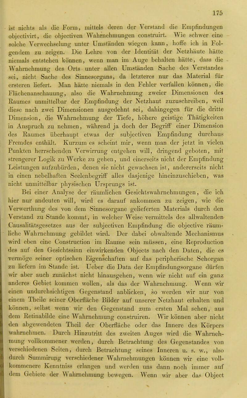 ist nichts als die Form, mittels deren der Verstand die Empfindungen objectivirt, die objectiven Wahrnehmungen construirt. Wie schwer eine solche Verwechselung unter Umständen wiegen kann, hoffe ich in Fol- gendem zu zeigen. Die Lehre von der Identität der Netzhäute hätte O D j niemals entstehen können, wenn man im Auge behalten hätte, dass die Wahrnehmung des Orts unter allen Umständen Sache des Verstandes sei, nicht Sache des Sinnesorgans, da letzteres nur das Material für ersteren liefert. Man hätte niemals in den Fehler verfallen können, die Flächenanschauung, also die Wahrnehmung zweier Dimensionen des Raumes unmittelbar der Empfindung der Netzhaut zuzuschreiben, weil diese nach zwei Dimensionen ausgedehnt sei, dahingegen für die dritte Dimension, die Wahrnehmung der Tiefe, höhere geistige Thätigkeiten in Anspruch zu nehmen, während ja doch der Begriff einer Dimension des Raumes überhaupt etwas der subjectiven Empfindung durchaus Fremdes enthält. Kurzum es scheint mir, wenn man der jetzt in vielen Punkten herrschenden Verwirrung entgehen will, dringend geboten, mit strengerer Logik zu Werke zu gehen, und einerseits nicht der Empfindung Leistungen aufzubürden, denen sie nicht gewachsen ist, andererseits nicht in einen nebelhaften Seelenbegriff alles dasjenige hineinzuschieben, was nicht unmittelbar physischen Ursprungs ist. Bei einer Analyse der räumlichen Gesichtswahrnehmungen, die ich hier nur andeuten will, wird es darauf ankommen zu zeigen, Avie die Verwerthung des von dem Sinnesorgane gelieferten Materials durch den Verstand zu Stande kommt, in welcher Weise vermittels des all waltenden Causalitätsgesetzes aus der subjectiven Empfindung die objective räum- liche Wahrnehmung gebildet wird. Der dabei obAvaltende Mechanismus wird eben eine Construction im Raume sein müssen, eine Reproduction des auf den Gesichtssinn eimvirkenden Objects nach den Daten, die es vermöge seiner optischen Eigenschaften auf das peripherische Sehorgan zu liefern im Stande ist. Ueber die Data der Empfindungsorgane dürfen wir aber auch zunächst nicht hinausgehen, wenn wir nicht auf ein ganz anderes Gebiet kommen wollen, als das der Wahrnehmuug. Wenn Avir einen undurchsichtigen Gegenstand anblicken, so Averden wir nur von einem Theile seiner Oberfläche Bilder auf unserer Netzhaut erhalten und können, selbst wenn Avir den Gegenstand zum ersten Mal sehen, aus dem Retinabilde eine Wahrnehmung construiren. Wir können aber nicht den abgeAvendeten Theil der Oberfläche oder das Innere des Körpers wahrnehmen. Durch Hinzutritt des ZAveiten Auges wird die Wahrneh- mung vollkommener werden, durch Betrachtung des Gegenstandes von verschiedenen Seiten, durch Betrachtung seines Inneren u. s. av., also durch Summirung verschiedener Wahrnehmungen können Avir eine voll- kommenere Kcnntniss erlangen und werden uns dann noch immer auf dem Gebiete der Wahrnehmung bewegen. Wenn wir aber das Object