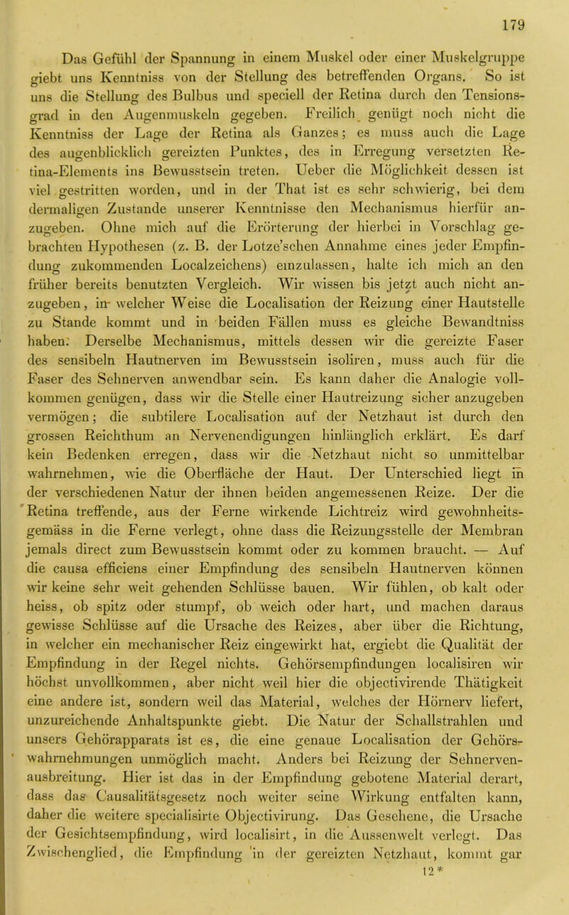 Das Gefühl der Spannung in einem Muskel oder einer Muskelgruppe giebt uns Ivenntniss von der Stellung des betreffenden Organs. So ist uns die Stellung des Bulbus und speciell der Retina durch den Tensions- grad in den Augenmuskeln gegeben. Freilich genügt noch nicht die Ivenntniss der Lage der Retina als Ganzes; es muss auch die Lage des augenblicklich gereizten Punktes, des in Erregung versetzten lie- tina-Elements ins Bewusstsein treten. Ueber die Möglichkeit dessen ist viel gestritten worden, und in der That ist es sehr schwierig, bei dem dermaliiren Zustande unserer Kenntnisse den Mechanismus hierfür an- zugeben. Ohne mich auf die Erörterung der hierbei in Vorschlag ge- brachten Hypothesen (z. B. der Lotze’schen Annahme eines jeder Empfin- dung zukommenden Localzeichens) einzulassen, halte ich mich an den früher bereits benutzten Vergleich. Wir wissen bis jetzt auch nicht an- zugeben, in-welcher Weise die Localisation der Reizung einer Hautstelle zu Stande kommt und in beiden Fällen muss es gleiche Bewandtniss haben. Derselbe Mechanismus, mittels dessen wir die gereizte Faser des sensibeln Hautnerven im Bewusstsein isoliren, muss auch für die Faser des Sehnerven anwendbar sein. Es kann daher die Analogie voll- kommen genügen, dass wir die Stelle einer Hautreizung sicher anzugeben vermögen; die subtilere Localisation auf der Netzhaut ist durch den grossen Reichthum an Nervenendigungen hinlänglich erklärt. Es darf kein Bedenken erregen, dass wir die Netzhaut nicht so unmittelbar wahrnehmen, wie die Oberfläche der Haut. Der Unterschied liegt in der verschiedenen Natur der ihnen beiden angemessenen Reize. Der die Retina treffende, aus der Ferne wirkende Lichtreiz wird gewohnheits- gemäss in die Ferne verlegt, ohne dass die Reizungsstelle der Membran jemals direct zum Bewusstsein kommt oder zu kommen braucht. — Auf die causa efficiens einer Empfindung des sensibeln Hautnerven können wir keine sehr weit gehenden Schlüsse bauen. Wir fühlen, ob kalt oder heiss, ob spitz oder stumpf, ob weich oder hart, und machen daraus gewisse Schlüsse auf die Ursache des Reizes, aber über die Richtung, in welcher ein mechanischer Reiz eingewirkt hat, ergiebt die Qualität der Empfindung in der Regel nichts. Gehörsempfindungen localisiren wir höchst unvollkommen, aber nicht weil hier die objectivirende Thätigkeit eine andere ist, sondern weil das Material, welches der Hörnerv liefert, unzureichende Anhaltspunkte giebt. Die Natur der Schallstrahlen und unsers Gehörapparats ist es, die eine genaue Localisation der Gehöi's- wahrnehmungen unmöglich macht. Anders bei Reizung der Sehnerven- ausbreitung. Hier ist das in der Empfindung gebotene Material derart, dass das Causalitätsgesetz noch weiter seine Wirkung entfalten kann, daher die weitere specialisirte Objectivirung. Das Gesehene, die Ursache der Gesichtsempfindung, wird localisirt, in die Aussenwclt verlegt. Das Zwischenglied, die Empfindung in der gereizten Netzhaut, kommt gar 12*