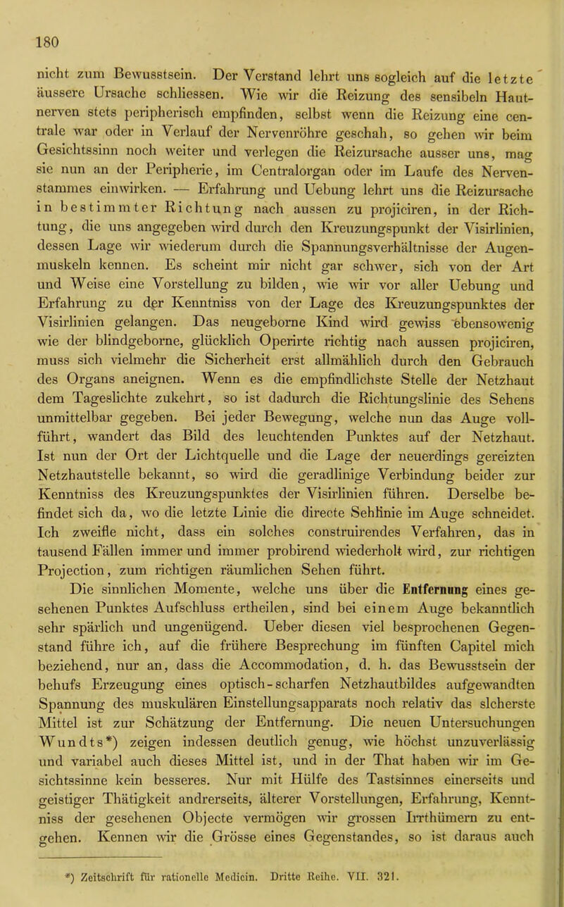 nicht zum Bewusstsein. Der Verstand lehrt uns sogleich auf die letzte' äussere Ursache schliessen. Wie wir die Reizung des sensibeln Haut- nerven stets peripherisch empfinden, selbst wenn die Reizung eine cen- trale war oder in Verlauf der Nervenröhre geschah, so gehen wir beim Gesichtssinn noch weiter und verlegen die Reizursache ausser uns, mag sie nun an der Peripherie, im Centralorgan oder im Laufe des Nerven- stammes einwirken. — Erfahrung und Uebung lehrt uns die Reizursache in bestimmter Richtung nach aussen zu projiciren, in der Rich- tung , die uns angegeben wird durch den Kreuzungspunkt der Visirlinien, dessen Lage wir wiederum durch die Spannungsverhältnisse der Augen- muskeln kennen. Es scheint mir nicht gar schwer, sich von der Art und Weise eine Voi’stellung zu bilden, wie wir vor aller Uebung und Erfahrung zu der Kenntniss von der Lage des Kreuzungspunktes der Visirlinien gelangen. Das neugeborne Kind wird gewiss ebensowenig wie der blindgeborne, glücklich Operirte richtig nach aussen projiciren, muss sich vielmehr die Sicherheit erst allmählich durch den Gebrauch des Organs aneignen. Wenn es die empfindlichste Stelle der Netzhaut dem Tageslichte zukehrt, so ist dadurch die Richtungslinie des Sehens unmittelbar gegeben. Bei jeder Bewegung, welche nun das Auge voll- führt, wandert das Bild des leuchtenden Punktes auf der Netzhaut. Ist nun der Ort der Lichtquelle und die Lage der neuerdings gereizten Netzhautstelle bekannt, so wird die geradlinige Verbindung beider zur Kenntniss des Kreuzungspunktes der Visirlinien führen. Derselbe be- findet sich da, wo die letzte Linie die directe Sehlinie im Auge schneidet. Ich zweifle nicht, dass ein solches construirendes Verfahren, das in tausend Fällen immerund immer probirend wiederholt wird, zur richtigen Projection, zum richtigen räumlichen Sehen führt. Die sinnlichen Momente, welche uns über die Entfernung eines ge- sehenen Punktes Aufschluss ertheilen, sind bei einem Auge bekanntlich sehr spärlich und ungenügend. Ueber diesen viel besprochenen Gegen- stand führe ich, auf die frühere Besprechung im fünften Capitel mich beziehend, nur an, dass die Accommodation, d. h. das Bewusstsein der behufs Erzeugung eines optisch-scharfen Netzhautbildes aufgewandten Spannung des muskulären Einstellungsapparats noch relativ das sicherste Mittel ist zur Schätzung der Entfernung. Die neuen Untersuchungen Wundts*) zeigen indessen deutlich genug, wie höchst unzuverlässig und variabel auch dieses Mittel ist, und in der That haben wir im Ge- sichtssinne kein besseres. Nur mit Hülfe des Tastsinnes einerseits und geistiger Thätigkeit andrerseits, älterer Vorstellungen, Erfahrung, Kennt- niss der gesehenen Objecte vermögen wir grossen Irrthümern zu ent- gehen. Kennen wir die Grösse eines Gegenstandes, so ist daraus auch *) Zeitschrift für rationelle Medicin. Dritte Keihe. VII. 321.