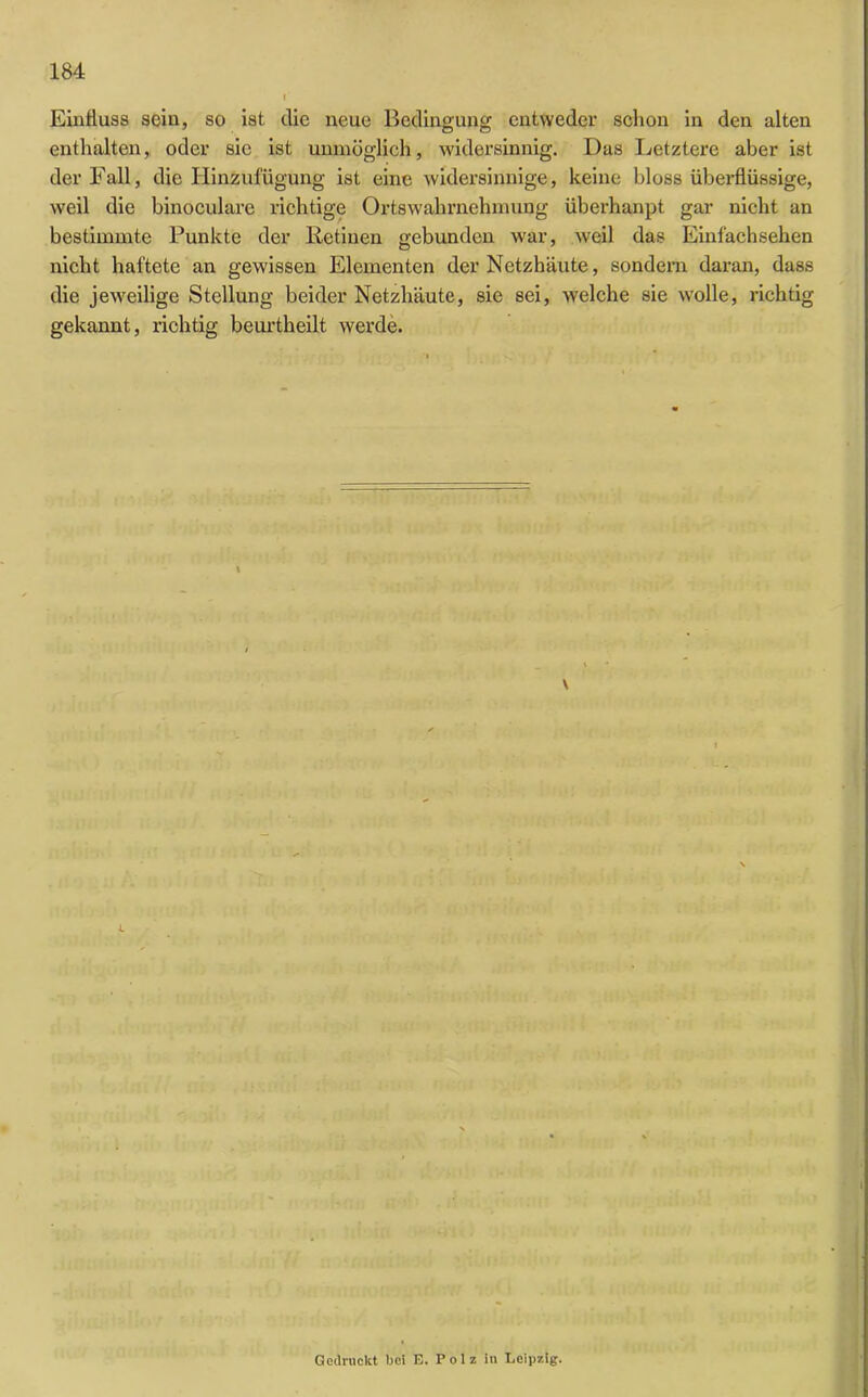 Einfluss sein, so ist die neue Bedingung entweder schon in den alten enthalten, oder sic ist unmöglich, widersinnig. Das Letztere aber ist der Fall, die Hinzufügung ist eine widersinnige, keine bloss überflüssige, weil die binoculare richtige Ortswahrnehmung überhanpt gar nicht an bestimmte Punkte der Iietinen gebunden war, weil das Einfachsehen nicht haftete an gewissen Elementen der Netzhäute, sondern daran, dass die jeweilige Stellung beider Netzhäute, sie sei, welche sie wolle, richtig gekannt, richtig beurtheilt werde. 4 Gedruckt bei E. Polz in Leipzig.