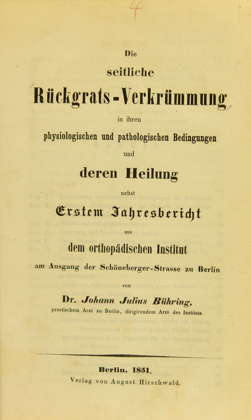 Die seitliche Rückgrats - Verkrümmung in ihren physiologischen und pathologischen Bedingungen und deren Heilung nebst Erstem laljresbmdjt aus dem orthopädischen Institut am Ausgang- der Schöneberger-Slrasse zu Berlin von I)r. Johann Julias BUhring, practischem Arzt zu Berlin, dirigirendem Arzt des Instituts. Berlin, 1851. Verlag von August Hirschwald.