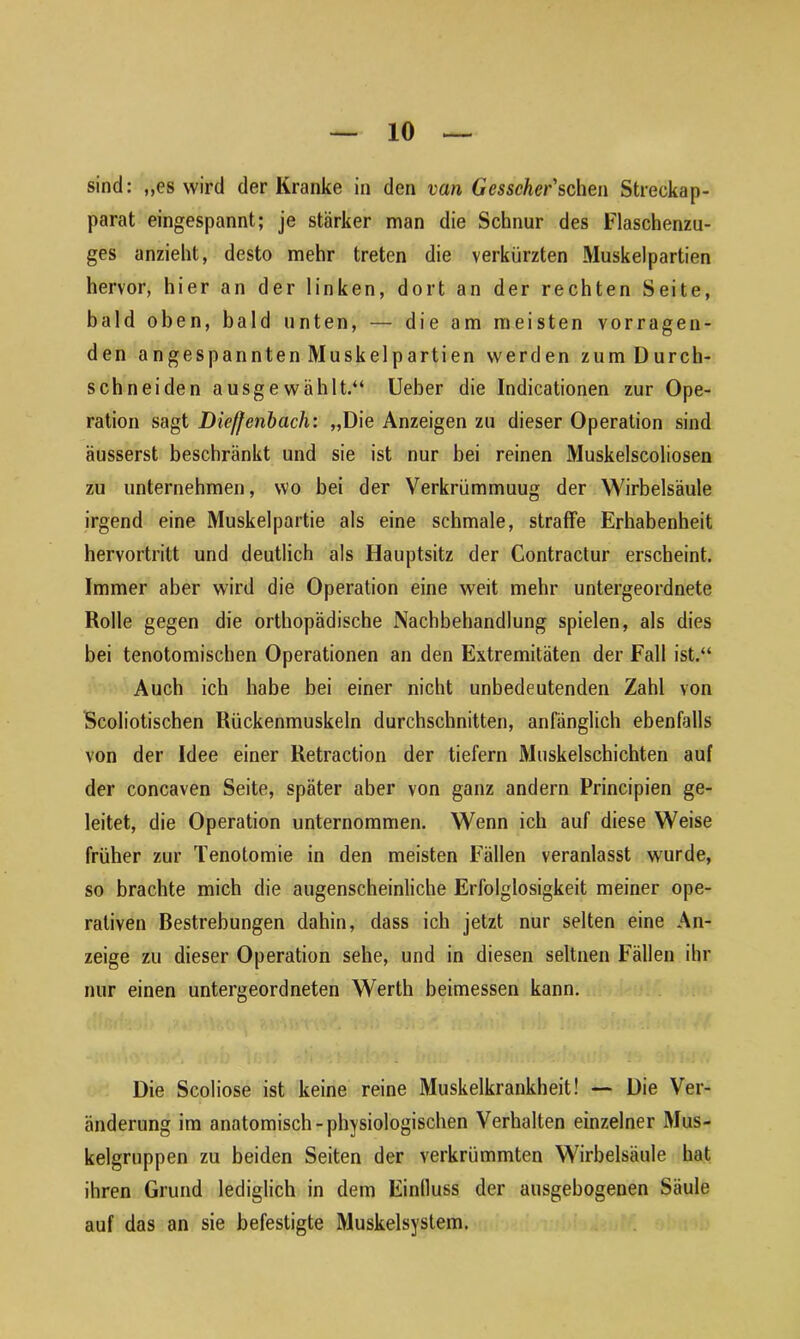 sind: „es wird der Kranke in den van Gesscher'sehen Streckap- parat eingespannt; je stärker man die Schnur des Flaschenzu- ges anzieht, desto mehr treten die verkürzten Muskelpartien hervor, hier an der linken, dort an der rechten Seite, bald oben, bald unten, — die am meisten vorragen- den angespannten Muskelpartien werden zum Durch- schneiden ausgewählt.“ Ueber die Indicationen zur Ope- ration sagt Dieffenbach: „Die Anzeigen zu dieser Operation sind äusserst beschränkt und sie ist nur bei reinen Muskelscoliosen zu unternehmen, wo bei der Verkrümmuug der Wirbelsäule irgend eine Muskelpartie als eine schmale, straffe Erhabenheit hervortritt und deutlich als Hauptsitz der Contractur erscheint. Immer aber wird die Operation eine weit mehr untergeordnete Rolle gegen die orthopädische Nachbehandlung spielen, als dies bei tenotomischen Operationen an den Extremitäten der Fall ist.“ Auch ich habe bei einer nicht unbedeutenden Zahl von Scoliotischen Rückenmuskeln durchschnitten, anfänglich ebenfalls von der Idee einer Retraction der tiefem Muskelschichten auf der concaven Seite, später aber von ganz andern Principien ge- leitet, die Operation unternommen. Wenn ich auf diese Weise früher zur Tenotomie in den meisten Fällen veranlasst wurde, so brachte mich die augenscheinliche Erfolglosigkeit meiner ope- rativen Bestrebungen dahin, dass ich jetzt nur selten eine An- zeige zu dieser Operation sehe, und in diesen seltnen Fällen ihr nur einen untergeordneten Werth beimessen kann. Die Scoliose ist keine reine Muskelkrankheit! — Die Ver- änderung im anatomisch-physiologischen Verhalten einzelner Mus- kelgruppen zu beiden Seiten der verkrümmten Wirbelsäule hat ihren Grund lediglich in dem Einfluss der ausgebogenen Säule auf das an sie befestigte Muskelsystem.