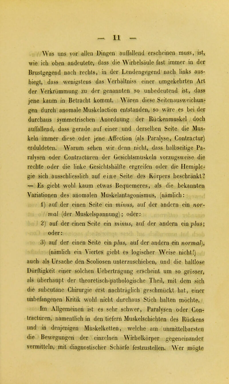 Was uns vor allen Dingen auffallend erscheinen muss, ist, wie ich oben andeutete, dass die Wirbelsäule fast immer in der Brustgegend nach rechts, in der Lendengegend nach links aus- biegt, dass wenigstens das Verhältniss einer umgekehrten Art der Verkrümmung zu der genannten so unbedeutend ist, dass jene kaum in Betracht kommt. Wären diese Seitenausweichun- gen durch anomale Muskelaction entstanden, so wäre es bei der durchaus symmetrischen Anordnung der Bückenmuskel doch auffallend, dass gerade auf einer und derselben Seite die Mus- keln immer diese oder jene Affection (als Paralyse, Contractur) erduldeten. Warum sehen wir denn nicht, dass halbseitige Pa- ralysen oder Contracturen der Gesichlsmuskeln vorzugsweise die rechte oder die linke Gesichtshälfte ergreifen oder die Hemiple- gie sich ausschliesslich auf eine Seite des Körpers beschränkt? — Es giebt wohl kaum etwas Bequemeres, als die bekannten Variationen des anomalen Muskelantagonismus, (nämlich: 1) auf der einen Seite ein minus, auf der andern ein nor- mal (der Muskelspannung); oder: 2) auf der einen Seite ein minus, auf der andern ein plus; oder: 3) auf der einen Seite ein plus, auf der andern ein normal), (nämlich ein Viertes giebt es logischer Weise nicht!) auch als Ursache den Scoliosen unterzuschieben, und die haltlose Dürftigkeit einer solchen Uebertragung erscheint um so grösser, als überhaupt der theoretisch-pathologische Theil, mit dem sich die subcutane Chirurgie erst nachträglich geschmückt hat, einer unbefangenen Kritik wohl nicht durchaus Stich halten möchte. Im Allgemeinen ist es sehr schwer, Paralysen oder Con- tracturen, namentlich in den tiefem Muskelschichten des Kückens und in denjenigen Muskelketten, welche am unmittelbarsten die Bewegungen der einzelnen Wirbelkörper gegeneinander vermitteln, mit diagnostischer Schärfe feslzustellen. Wer mögte