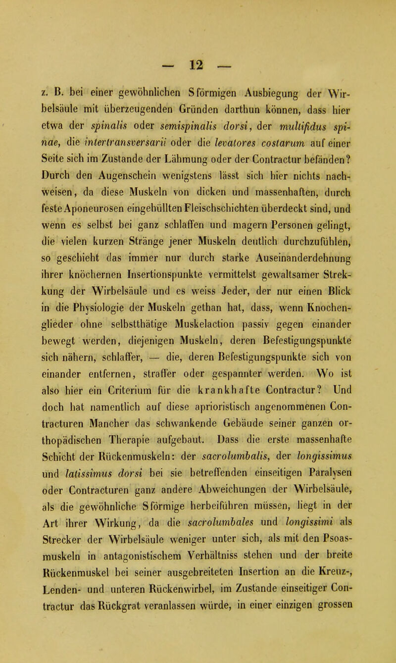 z. B. bei einer gewöhnlichen S förmigen Ausbiegung der Wir- belsäule mit überzeugenden Gründen darthun können, dass hier etwa der spinalis oder semispinalis dorsi, der mallifulus spi- nae, die interlransversarii oder die levalores costarum auf einer Seite sich im Zustande der Lähmung oder der Contractur befänden? Durch den Augenschein wenigstens lässt sich hier nichts nach- weisen, da diese Muskeln von dicken und massenhaften, durch feste Aponeurosen eingehüllten Fleischschichten überdeckt sind, und wenn es selbst bei ganz schlaffen und magern Personen gelingt, die vielen kurzen Stränge jener Muskeln deutlich durchzufühlen, so geschieht das immer nur durch starke Auseinanderdehnung ihrer knöchernen Insertionspunkte vermittelst gewaltsamer Strek- kung der Wirbelsäule und es weiss Jeder, der nur einen Blick in die Physiologie der Muskeln gethan hat, dass, wenn Knochen- glieder ohne selbsttätige Muskelaction passiv gegen einander bewegt werden, diejenigen Muskeln, deren Befestigungspunkte sich nähern, schlaffer, — die, deren Befestigungspunkte sich von einander entfernen, straffer oder gespannter werden. Wo ist also hier ein Criterium für die krankhafte Contractur? Und doch hat namentlich auf diese aphoristisch angenommenen Con- tracturen Mancher das schwankende Gebäude seiner ganzen or- thopädischen Therapie aufgebaut. Dass die erste massenhafte Schicht der Rückenmuskeln: der sacrolumbalis, der longissimus und lalissimus dorsi bei sie betreffenden einseitigen Paralysen oder Contracturen ganz andere Abweichungen der Wirbelsäule, als die gewöhnliche S förmige herbeiführen müssen, liegt in der Art ihrer Wirkung, da die sacrolumbales und longissimi als Strecker der Wirbelsäule weniger unter sich, als mit den Psoas- muskeln in antagonistischem Verhältniss stehen und der breite Rückenmuskel bei seiner ausgebreiteten Insertion an die Kreuz-, Lenden- und unteren Rückenwirbel, im Zustande einseitiger Con- tractur das Rückgrat veranlassen würde, in einer einzigen grossen