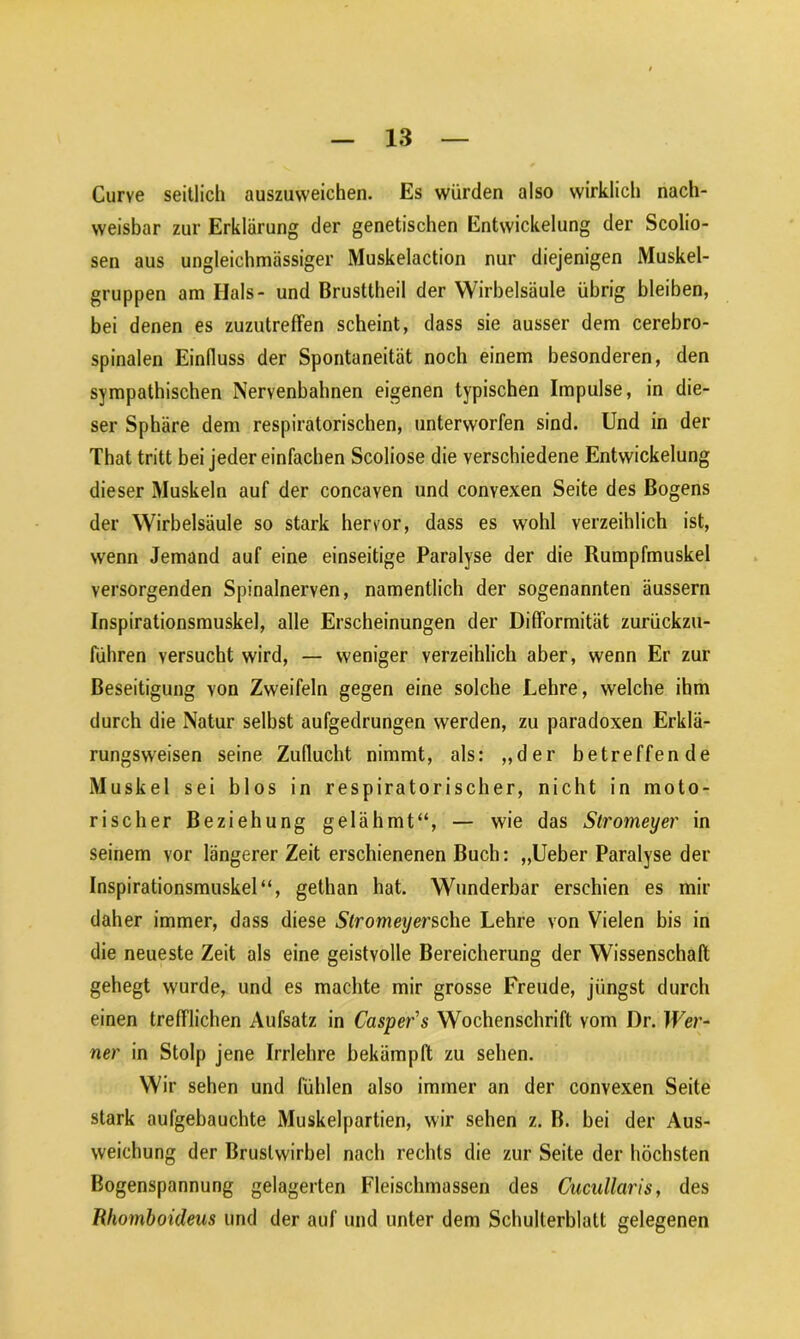 Curve seitlich auszuweichen. Es würden also wirklich nach- weisbar zur Erklärung der genetischen Entwickelung der Scolio- sen aus ungleichmässiger Muskelaction nur diejenigen Muskel- gruppen am Hals- und Brusitheil der Wirbelsäule übrig bleiben, bei denen es zuzutrefFen scheint, dass sie ausser dem cerebro- spinalen Einfluss der Spontaneität noch einem besonderen, den sympathischen Nervenbahnen eigenen typischen Impulse, in die- ser Sphäre dem respiratorischen, unterworfen sind. Und in der That tritt bei jeder einfachen Scoliose die verschiedene Entwickelung dieser Muskeln auf der concaven und convexen Seite des Bogens der Wirbelsäule so stark hervor, dass es wohl verzeihlich ist, wenn Jemand auf eine einseitige Paralyse der die Rumpfmuskel versorgenden Spinalnerven, namentlich der sogenannten äussern Inspirationsmuskel, alle Erscheinungen der DifFormität zurückzu- führen versucht wird, — weniger verzeihlich aber, wenn Er zur Beseitigung von Zweifeln gegen eine solche Lehre, welche ihm durch die Natur selbst aufgedrungen werden, zu paradoxen Erklä- rungsweisen seine Zuflucht nimmt, als: „der betreffende Muskel sei blos in respiratorischer, nicht in moto- rischer Beziehung gelähmt“, — wie das Stromeyer in seinem vor längerer Zeit erschienenen Buch: „Ueber Paralyse der Inspirationsmuskel“, gethan hat. Wunderbar erschien es mir daher immer, dass diese Slromeyersche Lehre von Vielen bis in die neueste Zeit als eine geistvolle Bereicherung der Wissenschaft gehegt wurde, und es machte mir grosse Freude, jüngst durch einen trefflichen Aufsatz in Casper's Wochenschrift vom Dr. Wer- ner in Stolp jene Irrlehre bekämpft zu sehen. Wir sehen und fühlen also immer an der convexen Seite stark aufgebauchte Muskelpartien, wir sehen z. B. bei der Aus- weichung der Brustwirbel nach rechts die zur Seite der höchsten Bogenspannung gelagerten Fleischmassen des Cucullaris, des Rhomboideus und der auf und unter dem Schulterblatt gelegenen