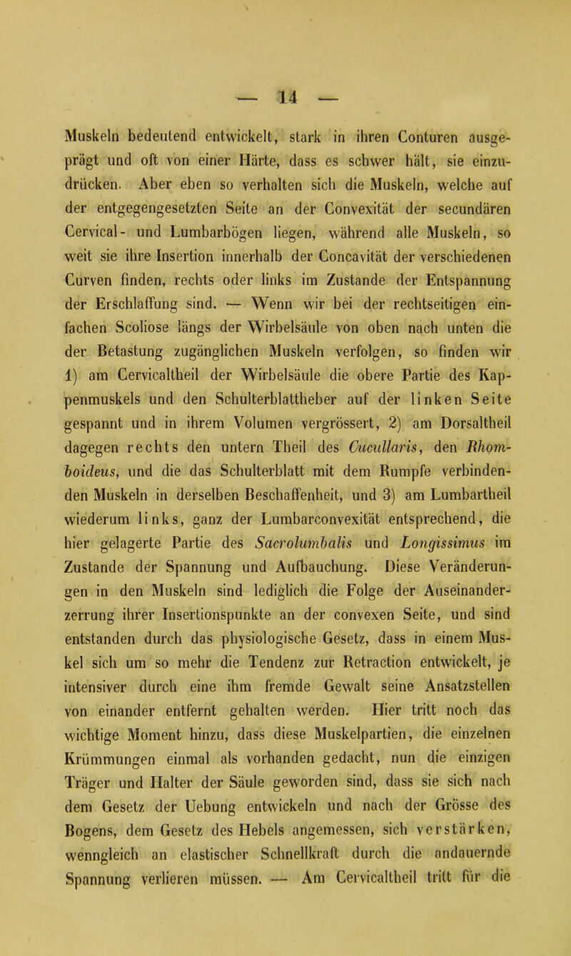 Muskeln bedeutend entwickelt, stark in ihren Conluren ausge- prägt und oft von einer Härte, dass es schwer hält, sie einzu- drücken. Aber eben so verhalten sich die Muskeln, welche auf der entgegengesetzten Seite an der Convexität der secundären Cervical- und Lumbarbögen liegen, während alle Muskeln, so weit sie ihre Insertion innerhalb der Concavilät der verschiedenen Curven finden, rechts oder links im Zustande der Entspannung der Erschlaffung sind. — Wenn wir bei der rechtseitigen ein- fachen Scoliose längs der Wirbelsäule von oben nach unten die der Betastung zugänglichen Muskeln verfolgen, so finden wir 1) am Cervicaltheil der Wirbelsäule die obere Partie des Kap- penmuskels und den Schulterblattheber auf der linken Seite gespannt und in ihrem Volumen vergrössert, 2) am Dorsaltheil dagegen rechts den untern Theil des Cucullaris, den Rhom- boideus, und die das Schulterblatt mit dem Rumpfe verbinden- den Muskeln in derselben Beschaffenheit, und 3) am Lumbartheil wiederum links, ganz der Lumbarconvexität entsprechend, die hier gelagerte Partie des Sacrolumbalis und Longissimus im Zustande der Spannung und Aufbauchung. Diese Veränderun- gen in den Muskeln sind lediglich die Folge der Auseinander- zerrung ihrer Insertionspunkte an der convexen Seite, und sind entstanden durch das physiologische Gesetz, dass in einem Mus- kel sich um so mehr die Tendenz zur Retraction entwickelt, je intensiver durch eine ihm fremde Gewalt seine Ansatzstellen von einander entfernt gehalten werden. Hier tritt noch das wichtige Moment hinzu, dass diese Muskelpartien, die einzelnen Krümmungen einmal als vorhanden gedacht, nun die einzigen Träger und Halter der Säule geworden sind, dass sie sich nach dem Gesetz der Uebung entwickeln und nach der Grösse des Bogens, dem Gesetz des Hebels angemessen, sich verstärken, wenngleich an elastischer Schnellkraft durch die andauernde Spannung verlieren müssen. — Am Cervicaltheil tritt für die