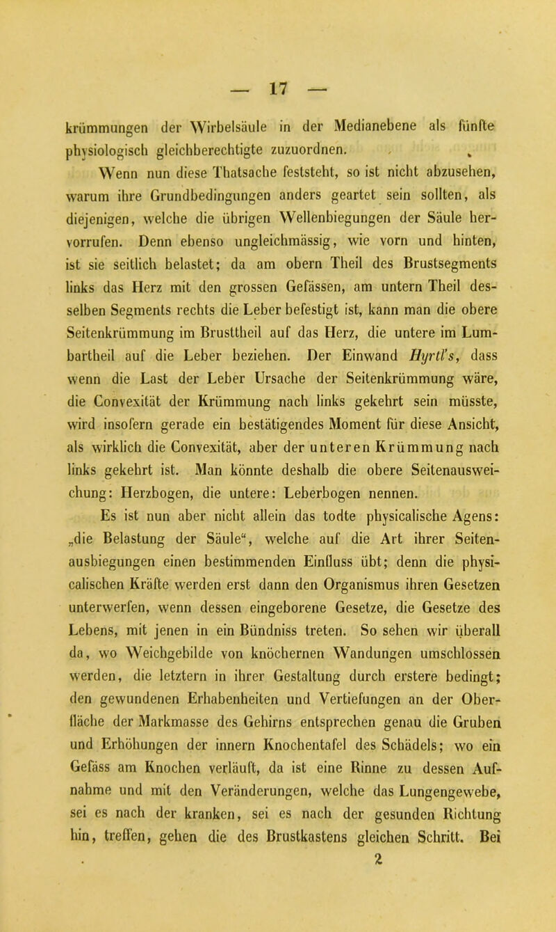 krümmungen der Wirbelsäule in der Medianebene als fünfte physiologisch gleichberechtigte zuzuordnen. Wenn nun diese Thatsache feststeht, so ist nicht abzusehen, warum ihre Grundbedingungen anders geartet sein sollten, als diejenigen, welche die übrigen Wellenbiegungen der Säule her- vorrufen. Denn ebenso ungleichmässig, wie vorn und hinten, ist sie seitlich belastet; da am obern Theil des Brustsegments links das Herz mit den grossen Gefässen, am untern Theil des- selben Segments rechts die Leber befestigt ist, kann man die obere Seitenkrümmung im Brusttheil auf das Herz, die untere im Lum- bartheil auf die Leber beziehen. Der Einwand Hyrtl’s, dass wenn die Last der Leber Ursache der Seitenkrümmung wäre, die Convexität der Krümmung nach links gekehrt sein müsste, wird insofern gerade ein bestätigendes Moment für diese Ansicht, als wirklich die Convexität, aber der unteren Krümmung nach links gekehrt ist. Man könnte deshalb die obere Seitenauswei- chung: Herzbogen, die untere: Leberbogen nennen. Es ist nun aber nicht allein das todte physicalische Agens: „die Belastung der Säule“, welche auf die Art ihrer Seiten- ausbiegungen einen bestimmenden Einfluss übt; denn die physi- calischen Kräfte werden erst dann den Organismus ihren Gesetzen unterwerfen, wenn dessen eingeborene Gesetze, die Gesetze des Lebens, mit jenen in ein Bündniss treten. So sehen wir überall da, wo Weichgebilde von knöchernen Wandungen umschlossen werden, die letztem in ihrer Gestaltung durch erstere bedingt; den gewundenen Erhabenheiten und Vertiefungen an der Ober- fläche der Markmasse des Gehirns entsprechen genau die Gruben und Erhöhungen der innern Knochentafel des Schädels; wo ein Gefäss am Knochen verläuft, da ist eine Rinne zu dessen Auf- nahme und mit den Veränderungen, welche das Lungengewebe, sei es nach der kranken, sei es nach der gesunden Richtung hin, treffen, gehen die des Brustkastens gleichen Schritt. Bei 2