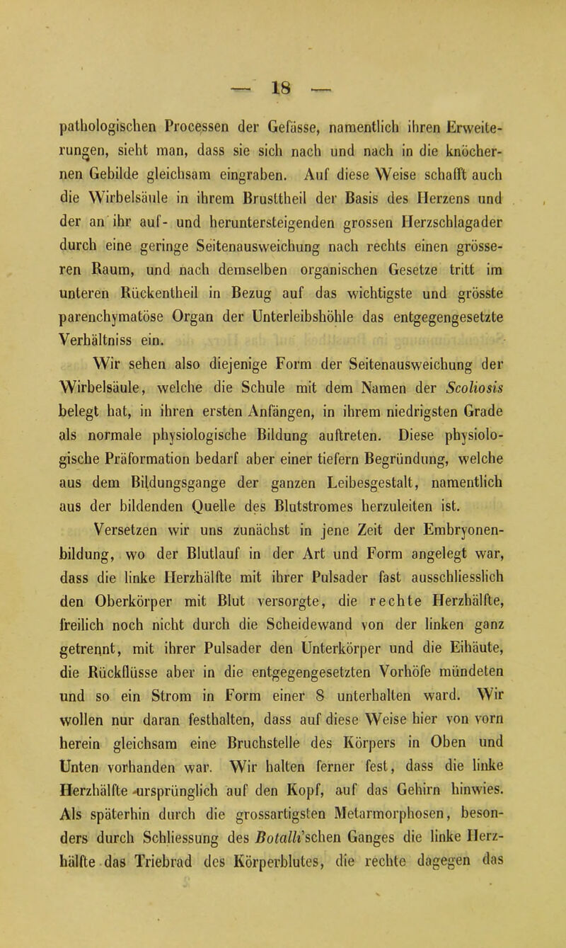 pathologischen Processen der Gelasse, namentlich ihren Erweite- rungen, sieht man, dass sie sich nach und nach in die knöcher- nen Gebilde gleichsam eingraben. Auf diese Weise schafft auch die Wirbelsäule in ihrem Brusttheil der Basis des Herzens und der an ihr auf- und heruntersteigenden grossen Herzschlagader durch eine geringe Seitenausweichung nach rechts einen grösse- ren Raum, und nach demselben organischen Gesetze tritt im unteren Rückentheil in Bezug auf das wichtigste und grösste parenchymatöse Organ der Unterleibshöhle das entgegengesetzte Verhältniss ein. Wir sehen also diejenige Form der Seitenausweichung der Wirbelsäule, welche die Schule mit dem Namen der Scoliosis belegt hat, in ihren ersten Anfängen, in ihrem niedrigsten Grade als normale physiologische Bildung auftrelen. Diese physiolo- gische Präformation bedarf aber einer tiefem Begründung, welche aus dem Bildungsgänge der ganzen Leibesgestalt, namentlich aus der bildenden Quelle des Blutstromes herzuleiten ist. Versetzen wir uns zunächst in jene Zeit der Embryonen- bildung, wo der Blutlauf in der Art und Form angelegt war, dass die linke Herzhälfte mit ihrer Pulsader fast ausschliesslich den Oberkörper mit Blut versorgte, die rechte Herzhälfte, freilich noch nicht durch die Scheidewand von der linken ganz getrennt, mit ihrer Pulsader den Unterkörper und die Eihäute, die Rückflüsse aber in die entgegengesetzten Vorhöfe mündeten und so ein Strom in Form einer 8 unterhalten ward. Wir wollen nur daran festhalten, dass auf diese Weise hier von vorn herein gleichsam eine Bruchstelle des Körpers in Oben und Unten vorhanden war. Wir halten ferner fest, dass die linke Herzhälfte -ursprünglich auf den Kopf, auf das Gehirn hinwies. Als späterhin durch die grossartigsten Metarmorphosen, beson- ders durch Schliessung des Botalh'sdxen Ganges die linke Ilerz- hälfte das Triebrad des Körperblutes, die rechte dagegen das