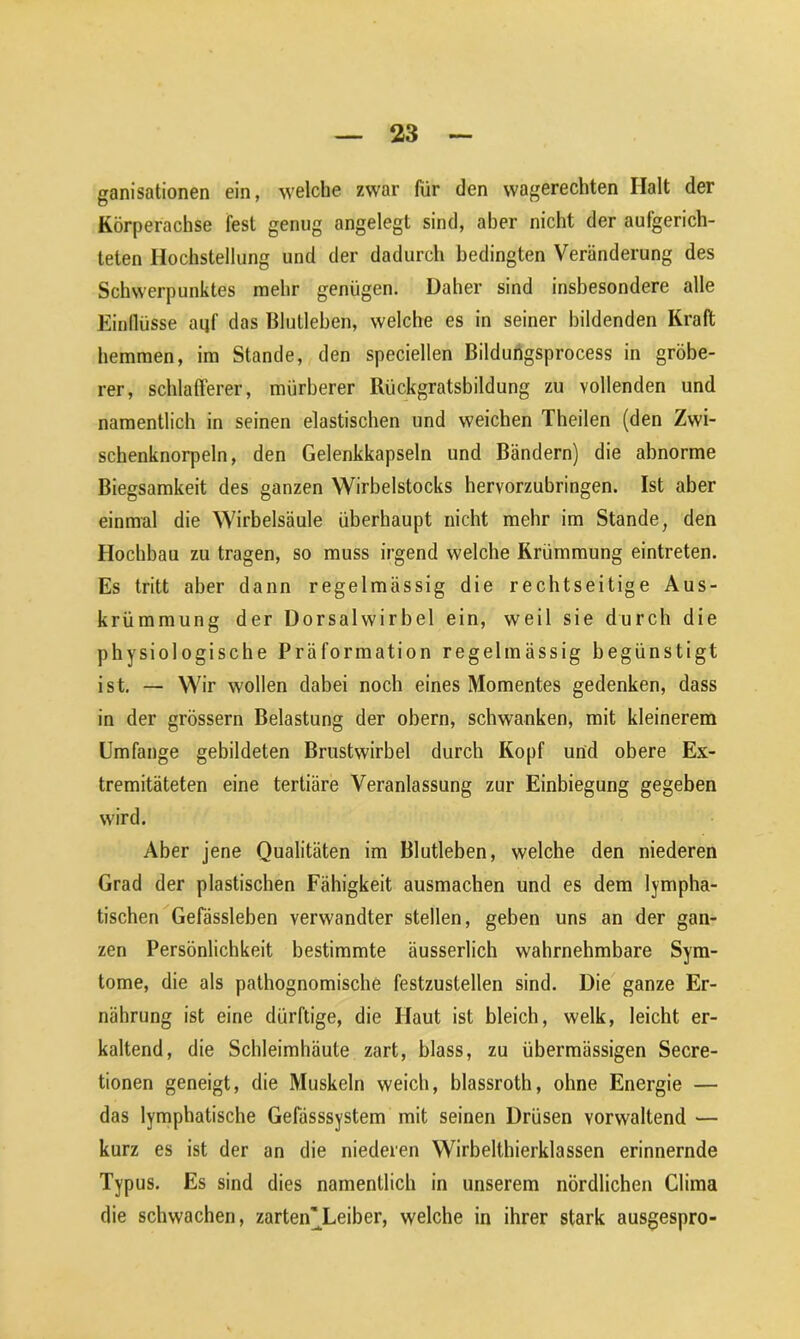 ganisationen ein, welche zwar für den wagerechten Halt der Körperachse fest genug angelegt sind, aber nicht der aufgerich- telen Ilochstellung und der dadurch bedingten Veränderung des Schwerpunktes mehr genügen. Daher sind insbesondere alle Einflüsse aijf das Blutleben, welche es in seiner bildenden Kraft hemmen, im Stande, den speciellen Bildungsprocess in gröbe- rer, schlafferer, mürberer Rückgratsbildung zu vollenden und namentlich in seinen elastischen und weichen Theilen (den Zwi- schenknorpeln, den Gelenkkapseln und Bändern) die abnorme Biegsamkeit des ganzen Wirbelstocks hervorzubringen. Ist aber einmal die Wirbelsäule überhaupt nicht mehr im Stande, den Hochbau zu tragen, so muss irgend welche Krümmung eintreten. Es tritt aber dann regelmässig die rechtseitige Aus- krümmung der Dorsalwirbel ein, weil sie durch die physiologische Präformation regelmässig begünstigt ist. — Wir wollen dabei noch eines Momentes gedenken, dass in der grossem Belastung der obern, schwanken, mit kleinerem Umfange gebildeten Brustwirbel durch Kopf und obere Ex- tremitäteten eine tertiäre Veranlassung zur Einbiegung gegeben wird. Aber jene Qualitäten im Blutleben, welche den niederen Grad der plastischen Fähigkeit ausmachen und es dem lympha- tischen Gefässleben verwandter stellen, geben uns an der gan- zen Persönlichkeit bestimmte äusserlich wahrnehmbare Sym- tome, die als pathognomische festzustellen sind. Die ganze Er- nährung ist eine dürftige, die Haut ist bleich, welk, leicht er- kaltend, die Schleimhäute zart, blass, zu übermässigen Secre- tionen geneigt, die Muskeln weich, blassroth, ohne Energie — das lymphatische Gefässsystem mit seinen Drüsen vorwaltend — kurz es ist der an die niederen Wirbelthierklassen erinnernde Typus. Es sind dies namentlich in unserem nördlichen China die schwachen, zarteiCLeiber, welche in ihrer stark ausgespro-