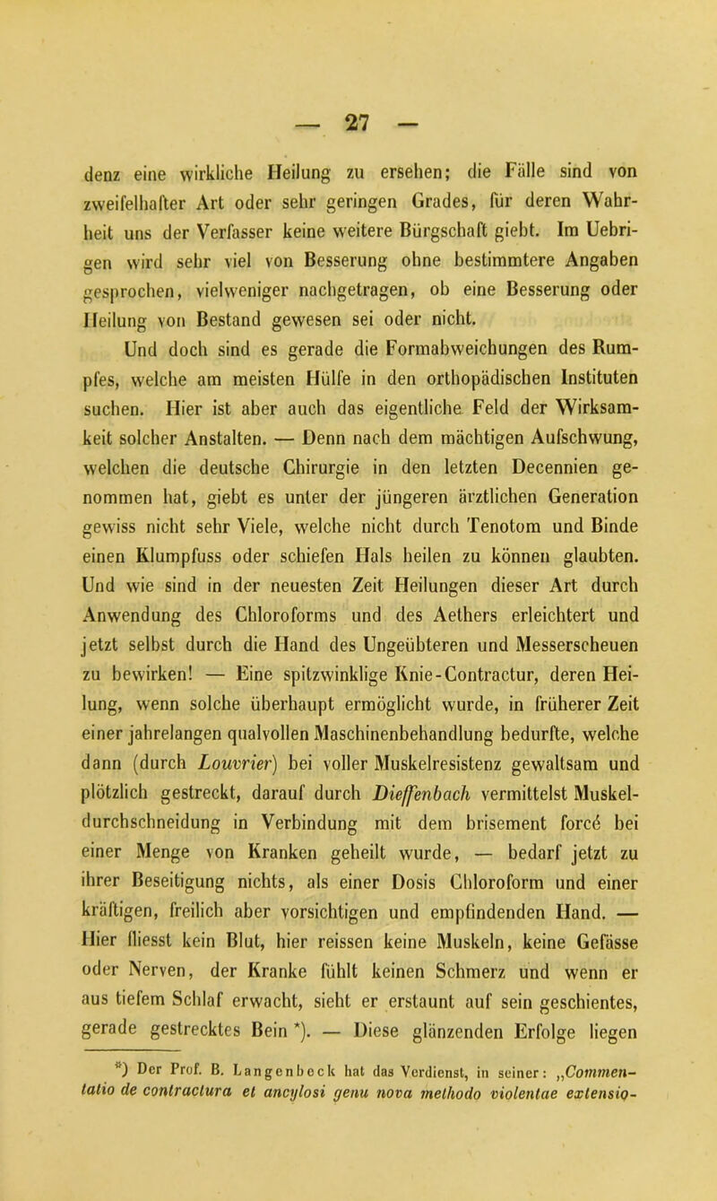 denz eine wirkliche Heilung zu ersehen; die Fälle sind von zweifelhafter Art oder sehr geringen Grades, für deren Wahr- heit uns der Verfasser keine weitere Bürgschaft giebt. Im Uebri- gen wird sehr viel von Besserung ohne bestimmtere Angaben gesprochen, yielweniger nachgetragen, ob eine Besserung oder Heilung von Bestand gewesen sei oder nicht. Und doch sind es gerade die Formabweichungen des Rum- pfes, welche am meisten Hülfe in den orthopädischen Instituten suchen. Hier ist aber auch das eigentliche Feld der Wirksam- keit solcher Anstalten. — Denn nach dem mächtigen Aufschwung, welchen die deutsche Chirurgie in den letzten Decennien ge- nommen hat, giebt es unter der jüngeren ärztlichen Generation gewiss nicht sehr Viele, welche nicht durch Tenotom und Binde einen Klumpfuss oder schiefen Hals heilen zu können glaubten. Und wie sind in der neuesten Zeit Heilungen dieser Art durch Anwendung des Chloroforms und des Aethers erleichtert und jetzt selbst durch die Hand des Ungeübteren und Messerscheuen zu bewirken! — Eine spitzwinklige Knie-Contractur, deren Hei- lung, wenn solche überhaupt ermöglicht wurde, in früherer Zeit einer jahrelangen qualvollen Maschinenbehandlung bedurfte, welche dann (durch Louvrier) bei voller Muskelresistenz gewaltsam und plötzlich gestreckt, darauf durch Dieffenbcich vermittelst Muskel- durchschneidung in Verbindung mit dem brisement forcö bei einer Menge von Kranken geheilt wurde, — bedarf jetzt zu ihrer Beseitigung nichts, als einer Dosis Chloroform und einer kräftigen, freilich aber vorsichtigen und empfindenden Hand. — Hier fliesst kein Blut, hier reissen keine Muskeln, keine Gefässe oder Nerven, der Kranke fühlt keinen Schmerz und wenn er aus tiefem Schlaf erwacht, sieht er erstaunt auf sein geschientes, gerade gestrecktes Bein *). — Diese glänzenden Erfolge liegen ’0 Der Prof. B. Langenbeck hat das Verdienst, in seiner: „Commen- talio de contraclura el ancylosi genu nova methodo violentae exlensio-