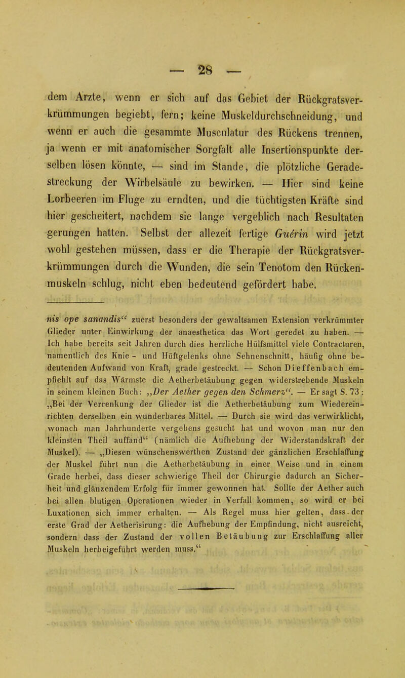 dem Arzte, wenn er sich auf das Gebiet der Rückgratsver- krümmungen begicbt, fern; keine Muskeldurchschneidung, und wenn er auch die gesammte Musculatur des Rückens trennen, ja wenn er mit anatomischer Sorgfalt alle Insertionspunkte der- selben lösen könnte, — sind im Stande, die plötzliche Gerade- streckung der Wirbelsäule zu bewirken. — Hier sind keine Lorbeeren im Fluge zu erndten, und die tüchtigsten Kräfte sind hier gescheitert, nachdem sie lange vergeblich nach Resultaten gerungen hatten. Selbst der allezeit fertige Guerin wird jetzt wohl gestehen müssen, dass er die Therapie der Rückgratsver- krümmungen durch die Wunden, die sein Tenotom den Rücken- muskeln schlug, nicht eben bedeutend gefördert habe. nis ope sanandis“ zuerst besonders der gewaltsamen Extension verkrümmter Glieder unter Einwirkung der anaesthetica das Wort geredet zu haben. — Ich habe bereits seit Jahren durch dies herrliche Hülfsmittel viele Contracturen, namentlich des Knie- und Hüftgelenks ohne Sehnenschnitt, häufig ohne be- deutenden Aufwand von Kraft, grade gestreckt. — Schon Dieffenbach em- pfiehlt auf das Wärmste die Aetherbetäubung gegen widerstrebende Muskeln in seinem kleinen Buch: „Der Aellier gegen den Schmerz“. — Er sagt S. 73: „Bei der Verrenkung der Glieder ist die Aetherbetäubung zum Wiederein- richten derselben ein wunderbares Mittel. — Durch sie wird das verwirklicht, wonach man Jahrhunderte vergebens gesucht hat und wovon man nur den kleinsten Theil auffand“ (nämlich die Aufhebung der Widerstandskraft der Muskel). — „Diesen wünschenswerten Zustand der gänzlichen Erschlaffung der Muskel führt nun die Aetherbetäubung in einer Weise und in einem Grade herbei, dass dieser schwierige Theil der Chirurgie dadurch an Sicher- heit und glänzendem Erfolg für immer gewonnen hat. Sollte der Aether auch bei allen blutigen Operationen wieder in Verfall kommen, so wird er bei Luxationen sich immer erhalten. — Als Regel muss hier gelten, dass, der erste Grad der Aetherisirung: die Aufhebung der Empfindung, nicht ausreicht, sondern dass der Zustand der vollen Betäubung zur Erschlaffung aller Muskeln herbeigeführt werden muss.“