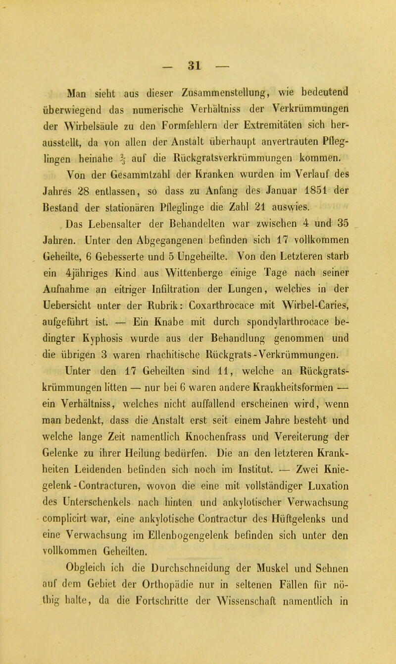 Man sieht aus dieser Zusammenstellung, wie bedeutend überwiegend das numerische Verhältnis der Verkrümmungen der Wirbelsäule zu den Formfehlern der Extremitäten sich her- ausstellt, da von allen der Anstalt überhaupt anvertrauten Pfleg- lingen beinahe % auf die Rückgratsverkrümmungen kommen. Von der Gesammtzahl der Kranken w'urden im Verlauf des Jahres 28 entlassen, so dass zu Anfang des Januar 1851 der Bestand der stationären Pfleglinge die Zahl 21 auswies. Das Lebensalter der Behandelten war zwischen 4 und 35 Jahren. Unter den Abgegangenen befinden sich 17 vollkommen Geheilte, 6 Gebesserte und 5 Ungeheilte. Von den Letzteren starb ein 4jähriges Rind aus Wittenberge einige Tage nach seiner Aufnahme an eitriger Infiltration der Lungen, welches in der Uebersicht unter der Rubrik: Coxarthrocace mit Wirbel-Caries, aufgeführt ist. — Ein Knabe mit durch spondylarthrocace be- dingter Kyphosis wurde aus der Behandlung genommen und die übrigen 3 waren rhachitische Rückgrats-Verkrümmungen. Unter den 17 Geheilten sind 11, welche an Rückgrats- krümmungen litten — nur bei 6 waren andere Krankheitsformen — ein Verhältnis, welches nicht auffallend erscheinen wird, wenn man bedenkt, dass die Anstalt erst seit einem Jahre besteht und welche lange Zeit namentlich Knochenfrass und Vereiterung der Gelenke zu ihrer Heilung bedürfen. Die an den letzteren Krank- heiten Leidenden befinden sich noch im Institut. — Zwei Knie- gelenk-Contracturen, wovon die eine mit vollständiger Luxation des Unterschenkels nach hinten und ankylotischer Verwachsung complicirt war, eine ankylotische Contractur des Hüftgelenks und eine Verwachsung im Ellenbogengelenk befinden sich unter den vollkommen Geheilten. Obgleich ich die Durchschneidung der Muskel und Sehnen auf dem Gebiet der Orthopädie nur in seltenen Fällen für nö- lliig halte, da die Fortschritte der Wissenschaft namentlich in