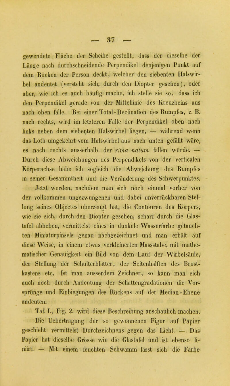 gewendete Fläche der Scheibe gestellt, dass der dieselbe der Länge nach durchschneidende Perpendikel denjenigen Punkt auf dem Rücken der Person deckt, welcher den siebenten Halswir- bel andeutet (versteht sich, durch den Diopter gesehen), oder aber, wie ich es auch häufig mache, ich stelle sie so, dass ich den Perpendikel gerade von der Mittellinie des Kreuzbeins aus nach oben fälle. Bei einer Total-Declination des Rumpfes, z. B. nach rechts, wird im letzteren Falle der Perpendikel oben nach links neben dem siebenten Halswirbel liegen, — während wenn das Loth umgekehrt vom Halswirbel aus nach unten gefällt wäre, es nach rechts ausserhalb der rima nalum fallen würde. — Durch diese Abweichungen des Perpendikels von der verticalen Körperachse habe ich sogleich die Abweichung des Rumpfes in seiner Gesammlbeit und die Veränderung des Schwerpunktes. Jetzt werden, nachdem man sich noch einmal vorher von der vollkommen ungezwungenen und dabei unverrückbaren Stel- lung seines Objectes überzeugt hat, die Contouren des Körpers, wie sie sich, durch den Diopter gesehen, scharf durch die Glas- tafel abheben, vermittelst eines in dunkele Wasserfarbe getauch- ten Miniaturpinsels genau nachgezeichnet und man erhält auf diese Weise, in einem etwas verkleinerten Massstabe, mit mathe- matischer Genauigkeit ein Bild von dem Lauf der Wirbelsäule, der Stellung der Schulterblätter, der Seitenhälften des Brust- kastens etc. Ist man ausserdem Zeichner, so kann man sich auch noch durch Andeutung der Schattengradationen die Vor- sprünge und Einbiegungen des Rückens auf der Median-Ebene andeuten. Taf. L, Fig. 2. wird diese Beschreibung anschaulich machen. Die Uebertragung der so gewonnenen Figur auf Papier geschieht vermittelst Durchzeichnens gegen das Licht. — Das Papier hat dieselbe Grösse wie die Glastafel und ist ebenso li- niirt. — Mit einem feuchten Schwamm lässt sich die Farbe