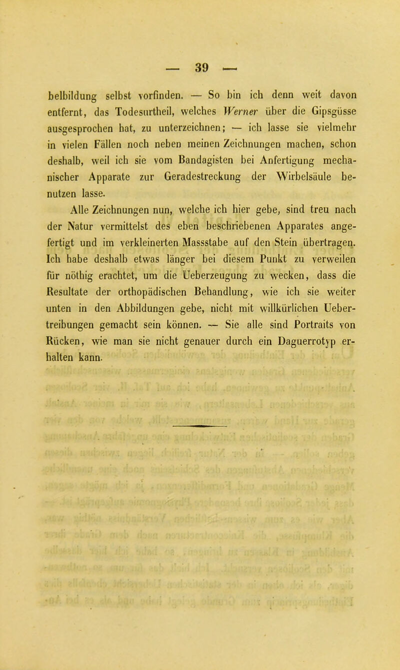 belbildung selbst vorfinden. — So bin ich denn weit davon entfernt, das Todesurtheil, welches Werner über die Gipsgüsse ausgesprochen hat, zu unterzeichnen; — ich lasse sie vielmehr in vielen Fällen noch neben meinen Zeichnungen machen, schon deshalb, weil ich sie vom Bandagisten bei Anfertigung mecha- nischer Apparate zur Geradestreckung der Wirbelsäule be- nutzen lasse. Alle Zeichnungen nun, welche ich hier gebe, sind treu nach der Natur vermittelst des eben beschriebenen Apparates ange- fertigt und im verkleinerten Massstabe auf den Stein übertragen. Ich habe deshalb etwas länger bei diesem Punkt zu verweilen für nölhig erachtet, um die Ueberzeugung zu wecken, dass die Resultate der orthopädischen Behandlung, wie ich sie weiter unten in den Abbildungen gebe, nicht mit willkürlichen Ueber- treibungen gemacht sein können. — Sie alle sind Portraits von Rücken, wie man sie nicht genauer durch ein Daguerrotyp er- halten kann.