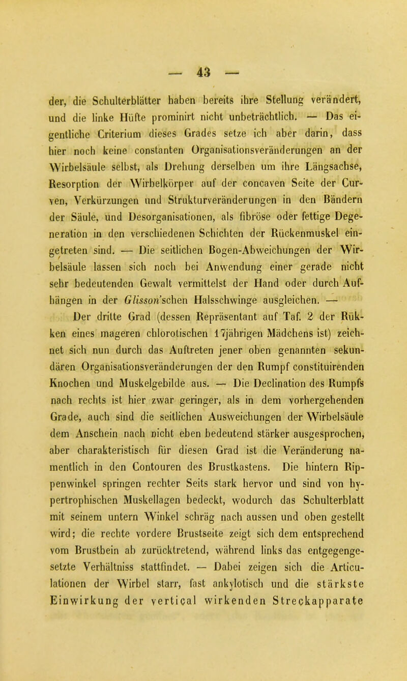 der, die Schulterblätter haben bereits ihre Stellung verändert, und die linke Hüfte prominirt nicht unbeträchtlich. — Das ei- gentliche Criterium dieses Grades setze ich aber darin, dass hier noch keine constanten Organisationsveränderungen an der Wirbelsäule selbst, als Drehung derselben um ihre Längsachse, Resorption der Wirbelkörper auf der concaven Seite der Cur- ven, Verkürzungen und Strukturveränderungen in den Bändern der Säule, und Desorganisationen, als fibröse oder fettige Dege- neration in den verschiedenen Schichten der Rückenmuskel ein- getreten sind. — Die seitlichen Bogen-Abweichungen der Wir- belsäule lassen sich noch bei Anwendung einer gerade nicht sehr bedeutenden Gewalt vermittelst der Hand oder durch Auf- hängen in der Glisson sehen Halsschwinge ausgleichen. — Der dritte Grad (dessen Repräsentant auf Taf. 2 der Rük- ken eines mageren chlorolischen 17jährigen Mädchens ist) zeich- net sich nun durch das Auftreten jener oben genannten sekun- dären Organisationsveränderungen der den Rumpf constituirenden Knochen und Muskelgebilde aus. — Die Declination des Rumpfs nach rechts ist hier zwar geringer, als in dem vorhergehenden Grade, auch sind die seitlichen Ausweichungen der Wirbelsäule dem Anschein nach nicht eben bedeutend stärker ausgesprochen, aber charakteristisch für diesen Grad ist die Veränderung na- mentlich in den Contouren des Brustkastens. Die hintern Rip- penwinkel springen rechter Seits stark hervor und sind von hy- pertrophischen Muskellagen bedeckt, wodurch das Schulterblatt mit seinem untern Winkel schräg nach aussen und oben gestellt wird; die rechte vordere Brustseite zeigt sich dem entsprechend vom Brustbein ab zurücktretend, während links das entgegenge- setzte Verhältniss stattfindet. — Dabei zeigen sich die Articu- lationen der Wirbel starr, fast ankylotisch und die stärkste Einwirkung der vertical wirkenden Streckapparate