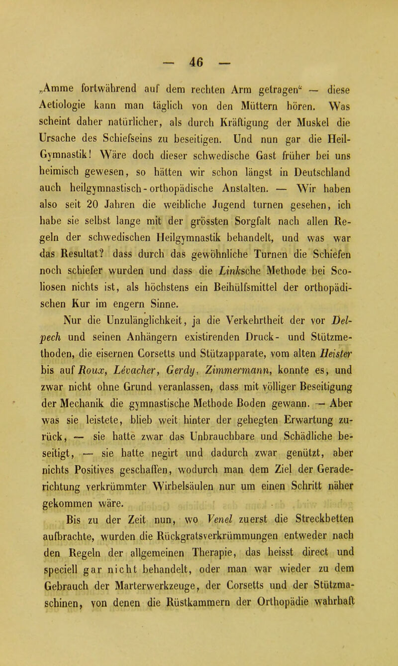 „Amme fortwährend auf dem rechten Arm getragen“ — diese Aetiologie kann man täglich von den Müttern hören. Was scheint daher natürlicher, als durch Kräftigung der Muskel die Ursache des Schiefseins zu beseitigen. Und nun gar die Heil- Gymnastik! Wäre doch dieser schwedische Gast früher bei uns heimisch gewesen, so hätten wir schon längst in Deutschland auch heilgymnastisch-orthopädische Anstalten. — Wir haben also seit 20 Jahren die weibliche Jugend turnen gesehen, ich habe sie selbst lange mit der grössten Sorgfalt nach allen Re- geln der schwedischen Heilgymnastik behandelt, und was war das Resultat? dass durch das gewöhnliche Turnen die Schiefen noch schiefer wurden und dass die Lw/csche Methode bei Sco- liosen nichts ist, als höchstens ein Beihülfsmittel der orthopädi- schen Kur im engern Sinne. Nur die Unzulänglichkeit, ja die Verkehrtheit der vor Del- pech und seinen Anhängern existirenden Druck- und Stützme- thoden, die eisernen Corsetts und Stützapparate, vom alten Heister bis auf Roux, Levacher, Gerdy, Zimmermann, konnte es, und zwar nicht ohne Grund veranlassen, dass mit völliger Beseitigung der Mechanik die gymnastische Methode Boden gewann. — Aber was sie leistete, blieb weit hinter der gehegten Erwartung zu- rück, — sie hatte zwar das Unbrauchbare und Schädliche be- seitigt, — sie hatte negirt und dadurch zwar genützt, aber nichts Positives geschaffen, wodurch man dem Ziel der Gerade- richtung verkrümmter Wirbelsäulen nur um einen Schritt näher gekommen wäre. Bis zu der Zeit nun, wo Venel zuerst die Streckbetten aufbrachte, wurden die Rückgratsverkrümmungen entweder nach den Regeln der allgemeinen Therapie, das heisst direct und speciell gar nicht behandelt, oder man war wieder zu dem Gebrauch der Marterwerkzeuge, der Corsetts und der Stützma- schinen, von denen die Rüstkammern der Orthopädie wahrhaft