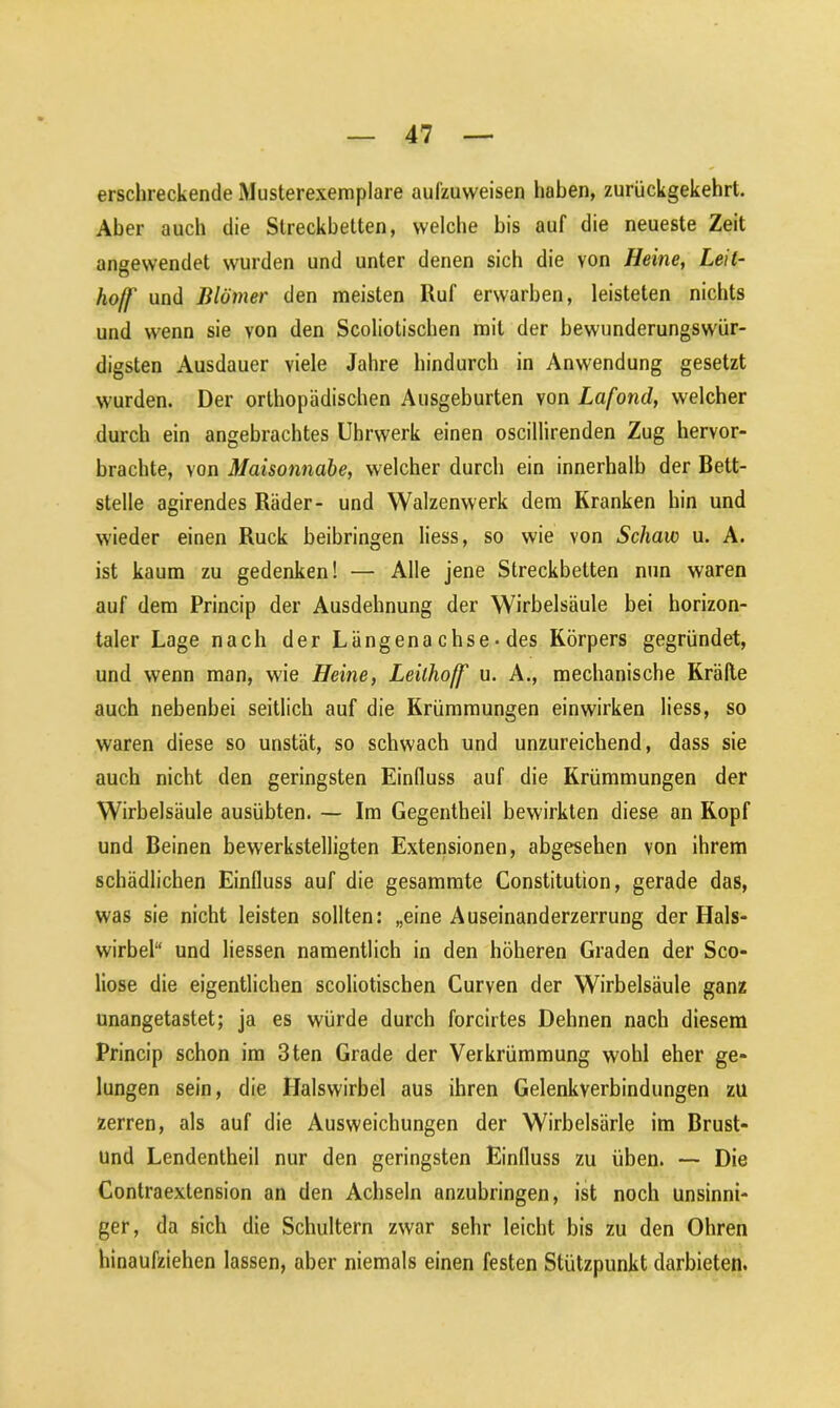 erschreckende Musterexemplare aufzuweisen haben, zurückgekehrt. Aber auch die Streckbetten, welche bis auf die neueste Zeit angewendet wurden und unter denen sich die von Heine, Leit- hoff und Jilömer den meisten Ruf erwarben, leisteten nichts und wenn sie von den Scoliotischen mit der bewunderungswür- digsten Ausdauer viele Jahre hindurch in Anwendung gesetzt wurden. Der orthopädischen Ausgeburten von Lafond, welcher durch ein angebrachtes Uhrwerk einen oscillirenden Zug hervor- brachte, von Maisonnabe, welcher durch ein innerhalb der Bett- stelle agirendes Räder- und Walzenwerk dem Kranken hin und wieder einen Ruck beibringen liess, so wie von Schaw u. A. ist kaum zu gedenken! — Alle jene Streckbetten nun waren auf dem Princip der Ausdehnung der Wirbelsäule bei horizon- taler Lage nach der Längenachse-des Körpers gegründet, und wenn man, wie Heine, Leilho/f u. A., mechanische Kräfte auch nebenbei seitlich auf die Krümmungen einwirken liess, so waren diese so unstät, so schwach und unzureichend, dass sie auch nicht den geringsten Einlluss auf die Krümmungen der Wirbelsäule ausübten. — Im Gegentheil bewirkten diese an Kopf und Beinen bewerkstelligten Extensionen, abgesehen von ihrem schädlichen Einfluss auf die gesammte Constitution, gerade das, was sie nicht leisten sollten: „eine Auseinanderzerrung der Hals- wirbel“ und Hessen namentlich in den höheren Graden der Sco- liose die eigentlichen scoliotischen Curven der Wirbelsäule ganz unangetastet; ja es würde durch forcirtes Dehnen nach diesem Princip schon im 3ten Grade der Verkrümmung wohl eher ge- lungen sein, die Halswirbel aus ihren Gelenkverbindungen zu zerren, als auf die Ausweichungen der Wirbelsärle im Brust- und Lendentheil nur den geringsten Einfluss zu üben. — Die Contraextension an den Achseln anzuhringen, ist noch unsinni- ger, da sich die Schultern zwar sehr leicht bis zu den Ohren hinaufziehen lassen, aber niemals einen festen Stützpunkt darbieten.