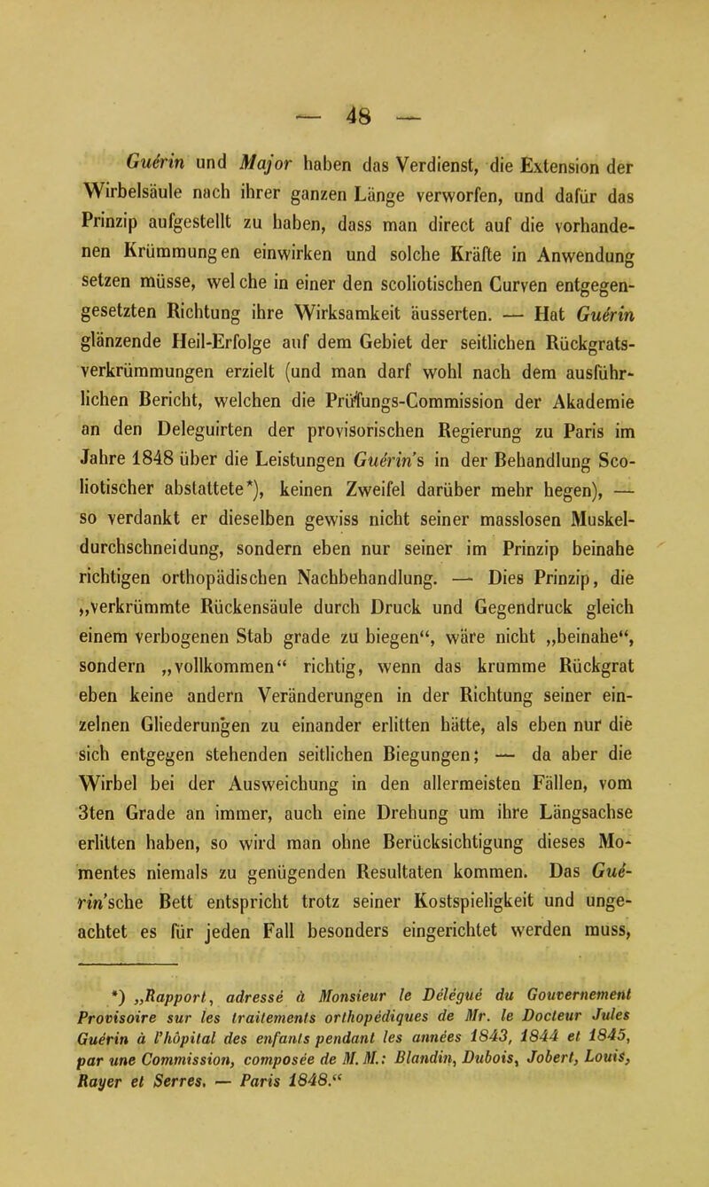 Guerin und Major haben das Verdienst, die Extension der Wirbelsäule nach ihrer ganzen Länge verworfen, und dafür das Prinzip aufgestellt zu haben, dass man direct auf die vorhande- nen Krümmungen einwirken und solche Kräfte in Anwendung setzen müsse, wel che in einer den scoliotischen Curven entgegen- gesetzten Richtung ihre Wirksamkeit äusserten. — Hat Guerin glänzende Heil-Erfolge auf dem Gebiet der seitlichen Rückgrats- verkrümmungen erzielt (und man darf wohl nach dem ausführ- lichen Bericht, welchen die Prüfungs-Commission der Akademie an den Deleguirten der provisorischen Regierung zu Paris im Jahre 1848 über die Leistungen Guerin s in der Behandlung Sco- liotischer abstattete*), keinen Zweifel darüber mehr hegen), — so verdankt er dieselben gewiss nicht seiner masslosen Muskel- durchschneidung, sondern eben nur seiner im Prinzip beinahe richtigen orthopädischen Nachbehandlung. — Dies Prinzip, die „verkrümmte Rückensäule durch Druck und Gegendruck gleich einem verbogenen Stab grade zu biegen“, wäre nicht „beinahe“, sondern „vollkommen“ richtig, wenn das krumme Rückgrat eben keine andern Veränderungen in der Richtung seiner ein- zelnen Gliederungen zu einander erlitten hätte, als eben nur die sich entgegen stehenden seitlichen Biegungen; — da aber die Wirbel bei der Ausweichung in den allermeisten Fällen, vom 3ten Grade an immer, auch eine Drehung um ihre Längsachse erlitten haben, so wird man ohne Berücksichtigung dieses Mo- mentes niemals zu genügenden Resultaten kommen. Das Gui- nn’sche Bett entspricht trotz seiner Kostspieligkeit und unge- achtet es für jeden Fall besonders eingerichtet werden muss, *) ,,Rapport, adresse ä Monsieur le Delegue du Gouvernement Provisoire sur les Iraitemenls orthopediques de Mr. le Docteur Jules Guerin ä l’kapital des enfants pendanl les annees 1843, 1844 et 1845, par une Commission, composee de M. M.: Blandin, Dubois, Jobert, Louis, Ray er et Serres. — Paris 1848:“