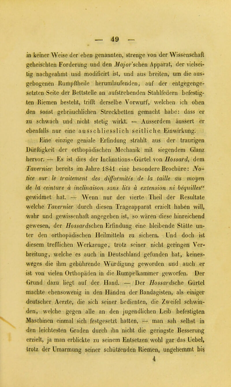 in keiner Weise der eben genannten, strenge von der Wissenschaft geheischten Forderung und den Major sehen Apparat, der vielsei- tig nachgeahmt und modificirt ist, und aus breiten, um die aus- gebogenen Rumpftheile herumlaufenden, auf der entgegenge- setzten Seite der Bettstelle an aufstrebenden Stahlfedern befestig- ten Riemen besteht, trifft derselbe Vorwurf, welchen ich oben den sonst gebräuchlichen Streckbetten gemacht habe: dass er zu schwach und nicht stetig wirkt. — Ausserdem äussert er ebenfalls nur eine ausschliesslich seitliche Einwirkung. Eine einzige geniale Erfindung strahlt aus der traurigen Dürftigkeit der orthopädischen Mechanik mit siegendem Glanz hervor. — Es ist dies der Inclinations-Gürtel von Hossard, dem Tavernier bereits im Jahre 1841 eine besondere Brochüre: No- tice sur le Iraitement des difformites de la laille au moyen de la ceinture ä inclinaison sans lits ä exlension ni bequilles“ gewidmet hat. — Wenn nur der vierte Theil der Resultate welche Tavernier durch diesen Trageapparat erzielt haben will, wahr und gewissenhaft angegeben ist, so wären diese hinreichend gewesen, der Hossardschen Erfindung eine bleibende Stätte un- ter den orthopädischen Heilmitteln zu sichern. Und doch ist diesem trefflichen Werkzeuge, trotz seiner nicht geringen Ver- breitung, welche es auch in Deutschland gefunden hat, keines- weges die ihm gebührende Würdigung geworden und auch er ist von vielen Orthopäden in die Rumpelkammer geworfen. Der Grund dazu liegt auf der Hand. — Der Hossardsche Gürtel machte ebensowenig in den Händen der Bandagisten, als einiger deutscher Aerzte, die sich seiner bedienten, die Zweifel schwin- den, welche gegen alle an den jugendlichen Leib befestigten Maschinen einmal sich festgesetzt hatten, — man sah selbst in den leichtesten Graden durch ihn nicht die geringste Besserung erzielt, ja man erblickte zu seinem Entsetzen wohl gar das Uebel> trotz der Umarmung seiner schützenden Riemen, ungehemmt bis 4