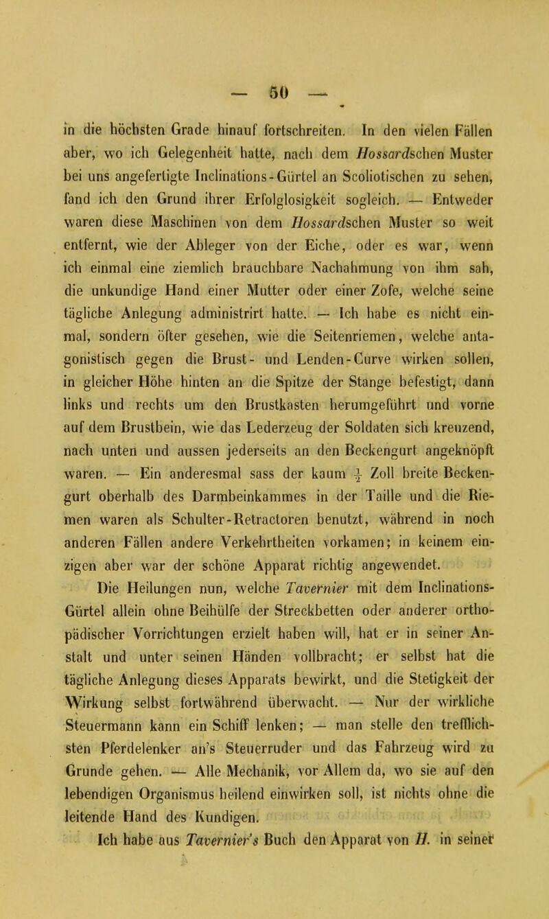 in die höchsten Grade hinauf fortschreiten, ln den vielen Fällen aber, wo ich Gelegenheit halte, nach dem Hossardschen Muster bei uns angeferligte Inclinations- Gürtel an Scoliotischen zu sehen, fand ich den Grund ihrer Erfolglosigkeit sogleich. — Entweder waren diese Maschinen von dem Hossardschen Muster so weit entfernt, wie der Ableger von der Eiche, oder es war, wenn ich einmal eine ziemlich brauchbare Nachahmung von ihm sah, die unkundige Hand einer Mutter oder einer Zofe, welche seine tägliche Anlegung administrirt halte. — Ich habe es nicht ein- mal, sondern öfter gesehen, wie die Seitenriemen, welche anta- gonistisch gegen die Brust- und Lenden-Curve wirken sollen, in gleicher Höhe hinten an die Spitze der Stange befestigt, dann links und rechts um den Brustkasten herumgeführt und vorne auf dem Brustbein, wie das Lederzeug der Soldaten sich kreuzend, nach unten und aussen jederseits an den Beckengurt angeknöpft waren. — Ein anderesmal sass der kaum -i Zoll breite Becken- gurt oberhalb des Darmbeinkammes in der Taille und die Rie- men waren als Schulter-Retractoren benutzt, während in noch anderen Fällen andere Verkehrtheiten vorkamen; in keinem ein- zigen aber war der schöne Apparat richtig angewendet. Die Heilungen nun, welche Tavernier mit dem Inclinations- Gürtel allein ohne Beihülfe der Streckbetten oder anderer ortho- pädischer Vorrichtungen erzielt haben will, hat er in seiner An- stalt und unter seinen Händen vollbracht; er selbst hat die tägliche Anlegung dieses Apparats bewirkt, und die Stetigkeit der Wirkung selbst fortwährend überwacht. — Nur der wirkliche Steuermann kann ein Schiff lenken; — man stelle den trefflich- sten Pferdelenker an’s Steuerruder und das Fahrzeug wird zu Grunde gehen. — Alle Mechanik, vor Allem da, wo sie auf den lebendigen Organismus beilend einwirken soll, ist nichts ohne die leitende Hand des Kundigen. Ich habe aus Tavernier s Buch den Apparat von II. in seiner