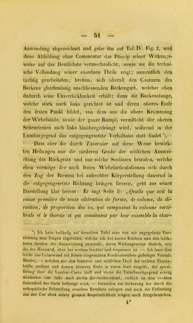 Anwendung abgezeichnet und gebe ihn auf Taf. IV. Fig. 2, weil diese Abbildung ohne Commentar das Princip seiner Wirkungs- weise auf das Deutlichste veranschaulicht, sowie sie die techni- sche Vollendung seiner einzelnen Theile zeigt; namentlich den tüchtig gearbeiteten, breiten, sich überall den Conturen des Beckens gleichmässig anschliessenden Beckengurt, welcher eben dadurch seine Unverrückbarkeit erhält; dann die Rückenstange, welche stark nach links gerichtet ist und deren oberes Ende den festen Punkt bildet, von dem aus die obere Krümmung der Wirbelsäule, sowie der ganze Rumpf, vermittelst der oberen Seitenriemen nach links hinübergedrängt wird, während in der Lumbargegend das entgegengesetzte Verhältnis statt findet *). Dass aber die durch Tavernier auf diese Weise bewirk- ten Heilungen nur die niederen Grade der seitlichen Auswei- chung des Rückgrats und nur solche Scoliosen betrafen, welche eben vermöge der noch freien Wirbelarticulationen sich durch den Zug der Riemen bei aufrechter Körperstellung dauernd in die entgegengesetzte Richtung bringen liessen, geht aus seiner Darstellung klar hervor: Er sagt Seite 5: „Quelle que soit la cause premiere de tonte alteration de forme, de volume, de di- reclion, de proportion des os, qui composent la colonne verte- brale et le thorax et qui consiluent par leur ensembie la char- *) Ich habe beiläufig auf derselben Tafel eine von mir angegebene Vor- richtung zum Tragen abgebildet, welche ich bei zarten Kindern und den leich- teren Graden der Ausweichung nnwende, deren Wirkungsweise ähnlich, wie die des Hossard, aber bei weitem leichter und bequemer ist. — Ich lasse dies leicht aus Leinewand mit feinen eingenähten Fischbeinsläben gefertigte Viertel- Mieder, — welches nur den hinteren und seitlichen Theil der rechten Thorax- hälfte umfasst und dessen hinteres Ende in einen Gurt ausgeht, der spiral- förmig über die Lumbar-Curve läuft und vorne die Unterbauchgegend schräg wiederum von links nach rechts durchschneidend, endlich an den rechten Seitentheil des Gurts befestigt wird, — bisweilen zur Sicherung der durch die orthopädische Behandlung erzielten Resultate anlegcn und nach der Entlassung aus der Cur eben seiner grossen Bequemlichkeit wegen noch fortgebrauchen, 4*