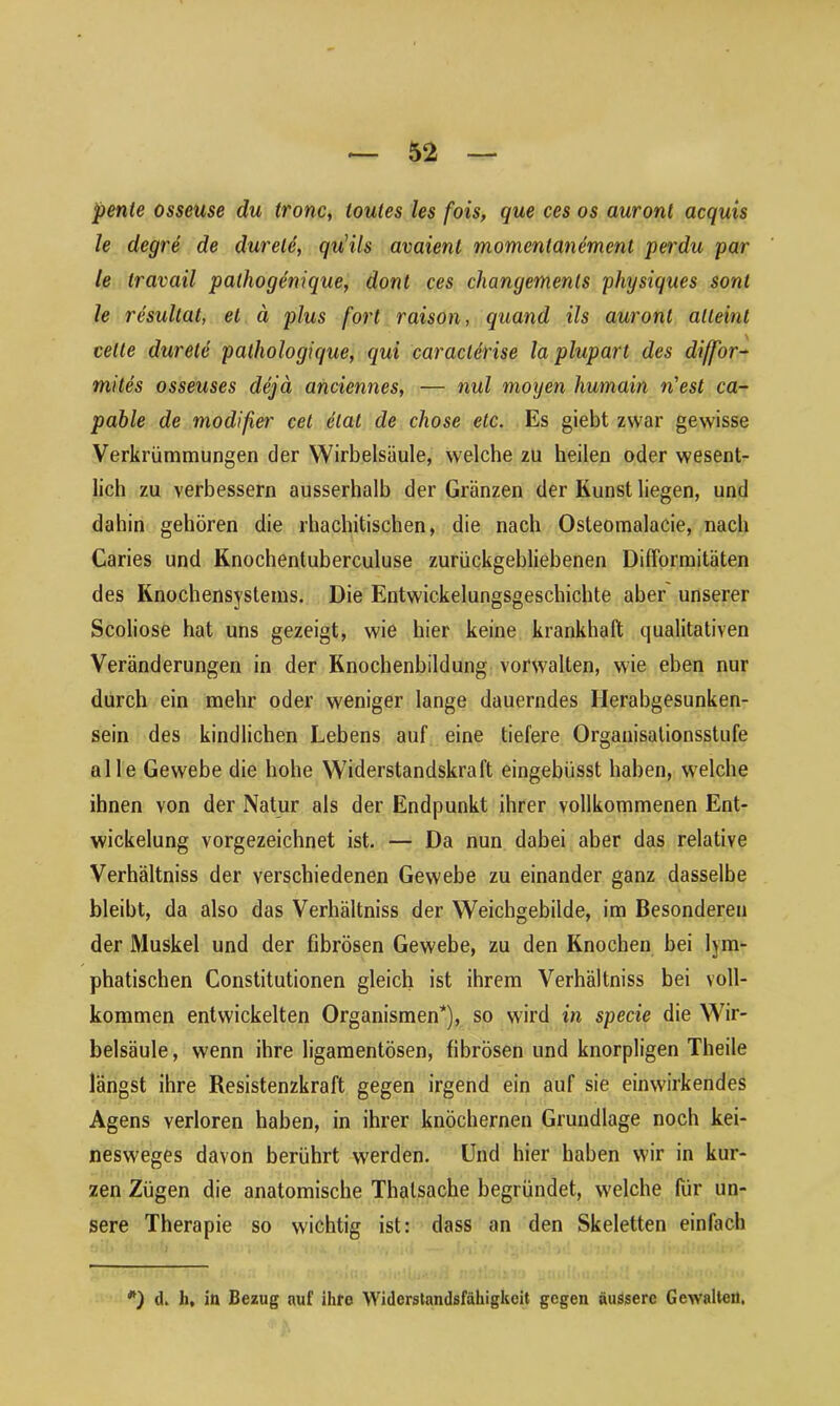 pente osseuse du tronc, loules les fois, que ces os auronl acquis le degre de durele, qu'ils avaient momentanemcnl perdu par le Iravail palhogenique, dont ces changemenls physiques sonl le resullat, et ä plus fort raison, quand ils auronl alleint teile durete pathologique, qui caraclerise la pluparl des diffor- mites osseuses dejä anciennes, — nul mögen humain n'est ca- pable de modifier cel elal de cliose etc. Es giebt zwar gewisse Verkrümmungen der Wirbelsäule, welche zu heilen oder wesent- lich zu verbessern ausserhalb der Gränzen der Kunst liegen, und dahin gehören die rhachitischen, die nach Osteomalacie, nach Caries und Knochentuberculuse zurückgebliebenen Difformitäten des Knochensystems. Die Entwickelungsgeschichte aber unserer Scoliose hat uns gezeigt, wie hier keine krankhaft qualitativen Veränderungen in der Knochenbildung vorwalten, wie eben nur durch ein mehr oder weniger lange dauerndes Herabgesunken- sein des kindlichen Lebens auf eine tiefere Organisationsstufe alle Gewebe die hohe Widerstandskraft eingebüsst haben, welche ihnen von der Natur als der Endpunkt ihrer vollkommenen Ent- wickelung vorgezeichnet ist. — Da nun dabei aber das relative Verhältniss der verschiedenen Gewebe zu einander ganz dasselbe bleibt, da also das Verhältniss der Weichgebilde, im Besonderen der Muskel und der fibrösen Gewebe, zu den Knochen bei lym- phatischen Constitutionen gleich ist ihrem Verhältniss bei voll- kommen entwickelten Organismen*), so wird in specie die Wir- belsäule, wenn ihre ligamentösen, fibrösen und knorpligen Theile längst ihre Resistenzkraft gegen irgend ein auf sie einwirkendes Agens verloren haben, in ihrer knöchernen Grundlage noch kei- nesweges davon berührt werden. Und hier haben wir in kur- zen Zügen die anatomische Thalsache begründet, welche für un- sere Therapie so wichtig ist: dass an den Skeletten einfach d. h, in Bezug auf ihre Widerstandsfähigkeit gegen äussere Gewalten.