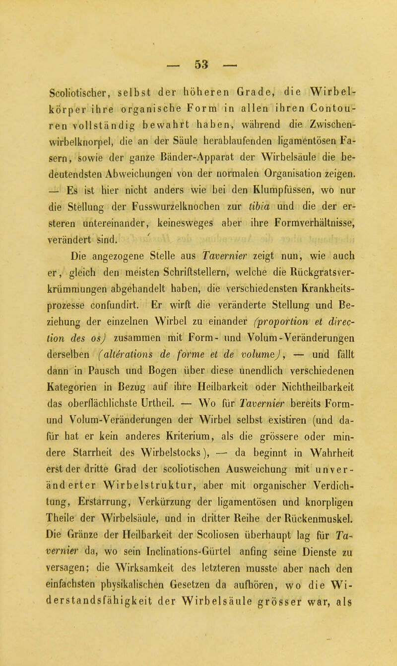 Scoliotischer, selbst der höheren Grade, die Wirbel- körper ihre organische Form in allen ihren Contou- ren vollständig bewahrt haben, während die Zwischen- wirbelknorpel, die an der Säule herablaufenden ligamentösen Fa- sern, sowie der ganze Bänder-Apparat der Wirbelsäule die be- deutendsten Abweichungen von der normalen Organisation zeigen. — Es ist hier nicht anders wie bei den Klumpfüssen, wo nur die Stellung der Fusswurzelknochen zur tibia und die der er- steren untereinander, keinesweges aber ihre Formverhältnisse, verändert sind. Die angezogene Stelle aus Tavernier zeigt nun, wie auch er, gleich den meisten Schriftstellern, welche die Rückgratsver- krümmungen abgehandelt haben, die verschiedensten Krankheits- prozesse confundirt. Er wirft die veränderte Stellung und Be- ziehung der einzelnen Wirbel zu einander (proportion et direc- tion des osj zusammen mit Form- und Volum-Veränderungen derselben (allerations de forme et de volumej, — und fällt dann in Pausch und Bogen über diese unendlich verschiedenen Kategorien in Bezug auf ihre Heilbarkeit oder Nichtheilbarkeit das oberflächlichste Urtheil. — Wo für Tavernier bereits Form- und Volum-Veränderungen der Wirbel selbst existiren (und da- für hat er kein anderes Kriterium, als die grössere oder min- dere Starrheit des Wirbelstocks), — da beginnt in Wahrheit erst der dritte Grad der scoliotischen Ausweichung mit unver- änderter Wirbelstruktur, aber mit organischer Verdich- tung, Erstarrung, Verkürzung der ligamentösen und knorpligen Theile der Wirbelsäule, und in dritter Reihe der Rückenmuskel. Die Gränze der Heilbarkeit der Scoliosen überhaupt lag für Ta- vernier da, wo sein Inclinations-Gürtel anfing seine Dienste zu versagen; die Wirksamkeit des letzteren musste aber nach den einfachsten physikalischen Gesetzen da aufhören, wo die Wi- derstandsfähigkeit der Wirbelsäule grösser war, als