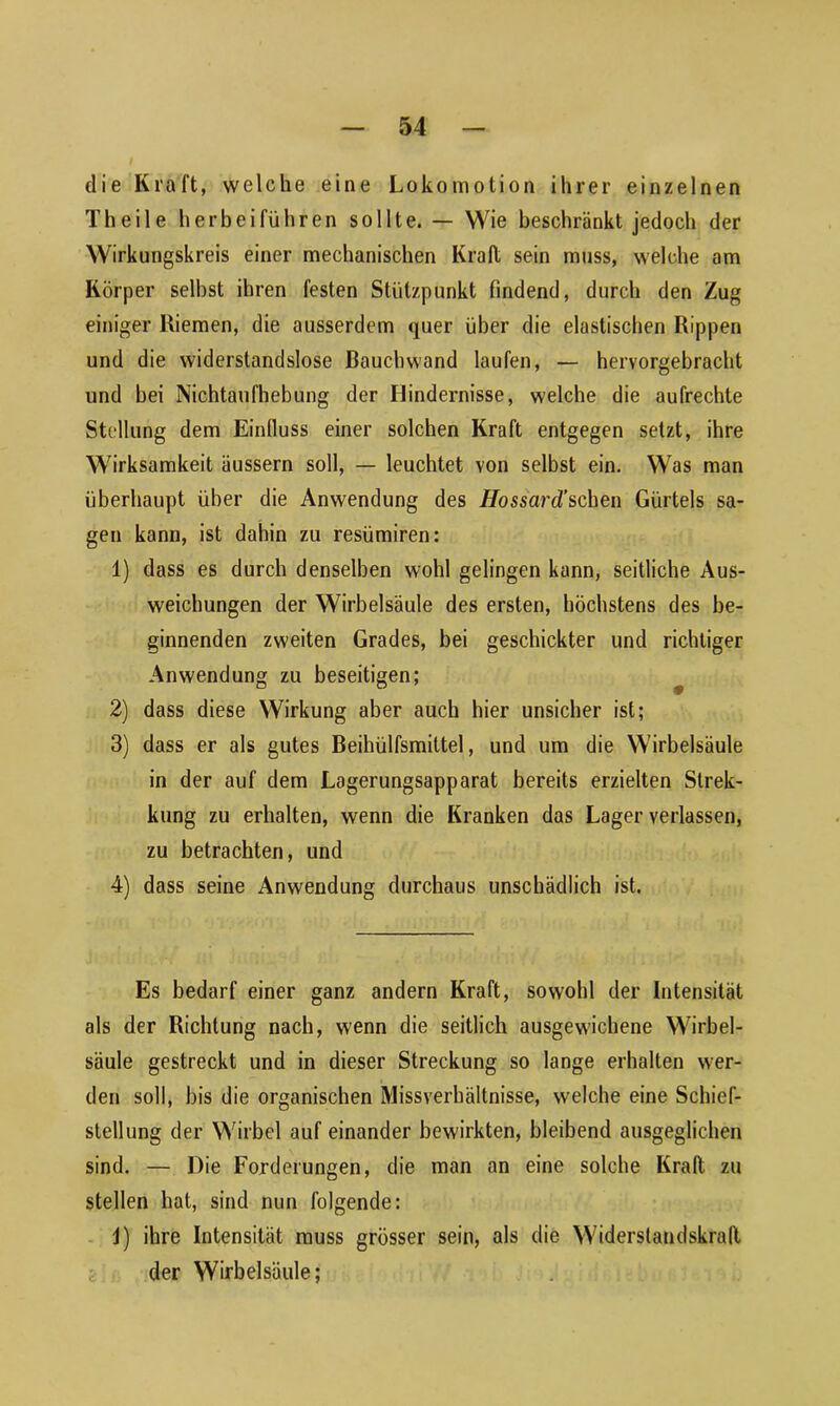 tlie Kraft, welche eine Lokomotion ihrer einzelnen Th eile herbei führen sollte. — Wie beschränkt jedoch der Wirkungskreis einer mechanischen Krall sein muss, welche am Körper selbst ihren festen Stützpunkt findend, durch den Zug einiger Riemen, die ausserdem quer über die elastischen Rippen und die widerstandslose Bauchwand laufen, — hervorgebracht und bei Nichtaufhebung der Hindernisse, welche die aufrechte Stellung dem Einfluss einer solchen Kraft entgegen setzt, ihre Wirksamkeit äussern soll, — leuchtet von selbst ein. Was man überhaupt über die Anwendung des Hossard”sehen Gürtels sa- gen kann, ist dahin zu resümiren: 1) dass es durch denselben wohl gelingen kann, seitliche Aus- weichungen der Wirbelsäule des ersten, höchstens des be- ginnenden zweiten Grades, bei geschickter und richtiger Anwendung zu beseitigen; 2) dass diese Wirkung aber auch hier unsicher ist; 3) dass er als gutes Beihülfsmittel, und um die Wirbelsäule in der auf dem Lagerungsapparat bereits erzielten Strek- kung zu erhalten, wenn die Kranken das Lager verlassen, zu betrachten, und 4) dass seine Anwendung durchaus unschädlich ist. Es bedarf einer ganz andern Kraft, sowohl der Intensität als der Richtung nach, wenn die seitlich ausgewichene Wirbel- säule gestreckt und in dieser Streckung so lange erhalten wer- den soll, bis die organischen Missverhältnisse, welche eine Schief- stellung der Wirbel auf einander bewirkten, bleibend ausgeglichen sind. — Die Forderungen, die man an eine solche Krall zu stellen hat, sind nun folgende: i) ihre Intensität muss grösser sein, als die Widerstandskraft der Wirbelsäule;