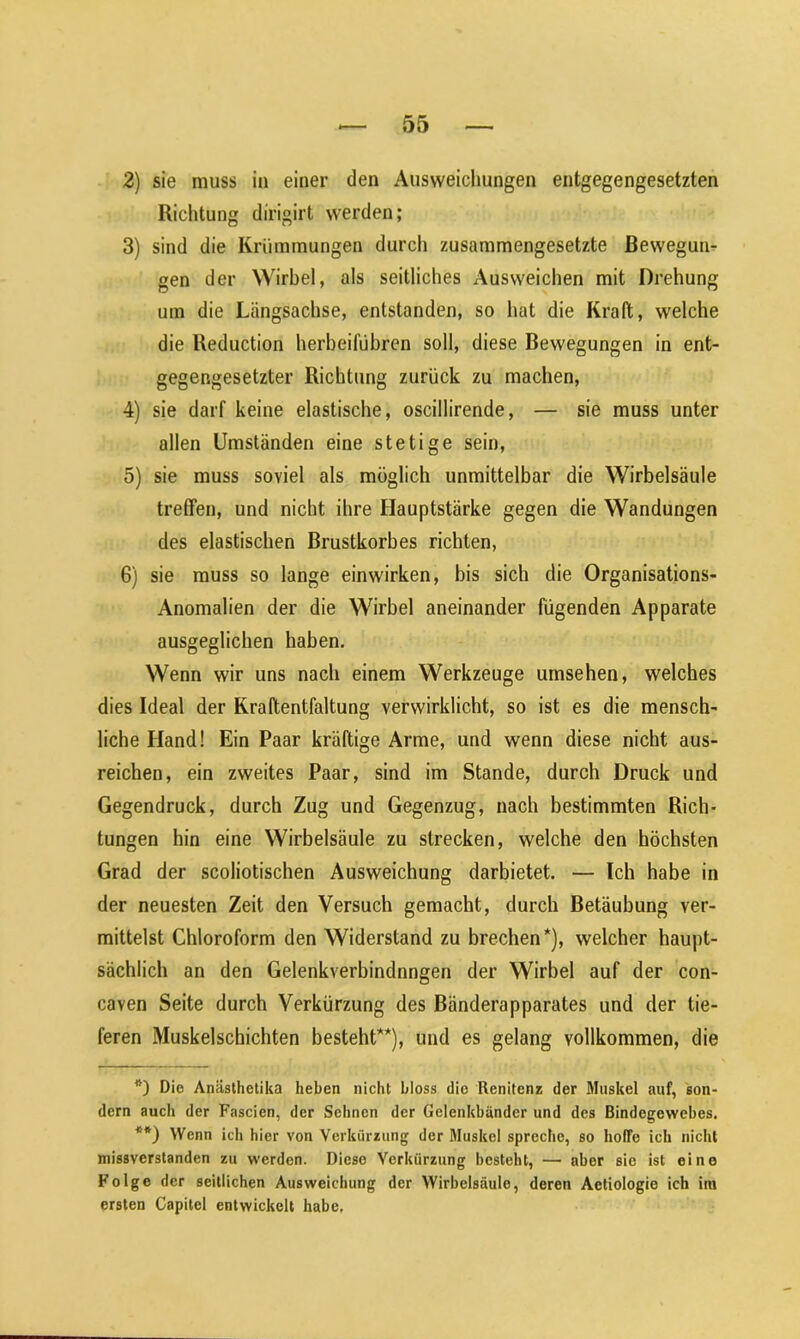 Richtung dirigirt werden; 3) sind die Krümmungen durch zusammengesetzte Bewegun- gen der Wirbel, als seitliches Ausweichen mit Drehung um die Längsachse, entstanden, so hat die Kraft, welche die Reduction herbeilubren soll, diese Bewegungen in ent- gegengesetzter Richtung zurück zu machen, 4) sie darf keine elastische, oscillirende, — sie muss unter allen Umständen eine stetige sein, 5) sie muss soviel als möglich unmittelbar die Wirbelsäule treffen, und nicht ihre Hauptstärke gegen die Wandungen des elastischen Brustkorbes richten, 6) sie muss so lange einwirken, bis sich die Organisations- Anomalien der die Wirbel aneinander fügenden Apparate ausgeglichen haben. Wenn wir uns nach einem Werkzeuge umsehen, welches dies Ideal der Kraftentfaltung verwirklicht, so ist es die mensch- liche Hand! Ein Paar kräftige Arme, und wenn diese nicht aus- reichen, ein zweites Paar, sind im Stande, durch Druck und Gegendruck, durch Zug und Gegenzug, nach bestimmten Rich- tungen hin eine Wirbelsäule zu strecken, welche den höchsten Grad der scoliotischen Ausweichung darbietet. — Ich habe in der neuesten Zeit den Versuch gemacht, durch Betäubung ver- mittelst Chloroform den Widerstand zu brechen*), welcher haupt- sächlich an den Gelenkverbindnngen der Wirbel auf der con- caven Seite durch Verkürzung des Bänderapparates und der tie- feren Muskelschichten besteht**), und es gelang vollkommen, die Die Anästhetika heben nicht bloss die Renitenz der Muskel auf, son- dern auch der Fascien, der Sehnen der Gelenkbänder und des Bindegewebes. **) Wenn ich hier von Verkürzung der Muskel spreche, so hoffe ich nicht missverstanden zu werden. Diese Verkürzung besteht, — aber sie ist eine Folge der seitlichen Ausweichung der Wirbelsäule, deren Aetiologie ich im ersten Capitel entwickelt habe.