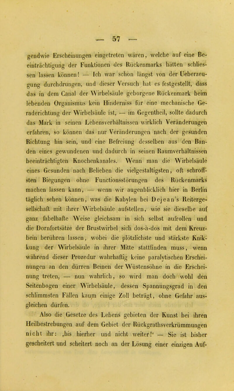 gendwie Erscheinungen eingetreten wären, welche auf eine Be- einträchtigung der Funktionen des Rückenmarks hätten schlos- sen lassen können! — Ich war schon längst von der Ueberzeu- gung durchdrungen, und dieser Versuch hat es festgestellt, dass das in dem Canal der Wirbelsäule geborgene Rückenmark beim lebenden Organismus kein Minderniss für eine mechanische Ge- raderichtung der Wirbelsäule ist, — im Gegentheil, sollte dadurch das Mark in seinen Lebensverhältnissen wirklich Veränderungen erfahren, so können das nur Veränderungen nach der gesunden Richtung hin sein, und eine Befreiung desselben aus den Ban- den eines gewundenen und dadurch in seinen Raumverhältnissen beeinträchtigten Knochenkanales. Wenn man die Wirbelsäule eines Gesunden nach Belieben die vielgestaltigsten, oft schroff- sten Biegungen ohne Functionsstörungen des Rückenmarks machen lassen kann, — wenn wir augenblicklich hier in Berlin täglich sehen können, was die Kabylen bei Dejean’s Reiterge- sellschaft mit ihrer Wirbelsäule aufstellen, wie sie dieselbe auf ganz fabelhafte Weise gleichsam in sich selbst aufrollen und die Dornfortsätze der Brustwirbel sich dos-ä-dos mit dem Kreuz- bein berühren lassen, wobei die plötzlichste und stärkste Knik- kung der Wirbelsäule in ihrer Mitte stattfinden muss, wenn während dieser Prozedur wahrhaftig keine paralytischen Erschei- nungen an den dürren Beinen der Wüstensöhne in die Erschei- nung treten, — nun wahrlich, so wird man doch wohl den Seitenbogen einer Wirbelsäule, dessen Spannungsgrad in den schlimmsten Fällen kaum einige Zoll beträgt, ohne Gefahr aus- gleichen dürfen. Also die Gesetze des Lebens gebieten der Kunst bei ihren Ileilbestrebungen auf dem Gebiet der Riickgrathsverkrümmungen nicht ihr: „bis hierher und nicht weiter!“ — Sie ist bisher gescheitert und scheitert noch an der Lösung einer einzigen Auf-