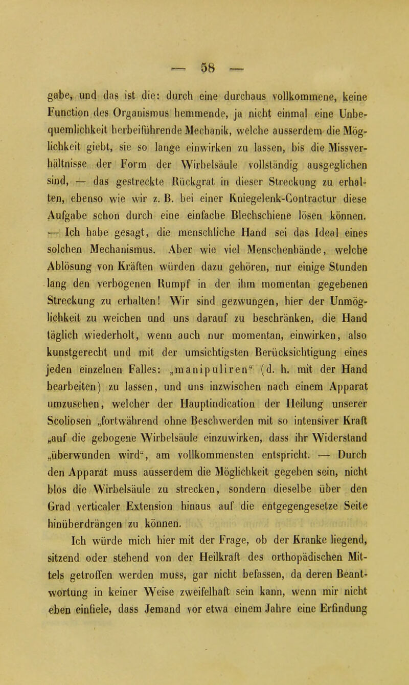 gäbe, und das ist die: durch eine durchaus vollkommene, keine Function des Organismus hemmende, ja nicht einmal eine Unbe- quemlichkeit herbeihihrende Mechanik, welche ausserdem die Mög- lichkeit giebt, sie so lange einwirken zu lassen, bis die Missver- hältnisse der Form der Wirbelsäule vollständig ausgeglichen sind, — das gestreckte Rückgrat in dieser Streckung zu erhal- ten, ebenso wie wir z. B. bei einer Kniegelenk-Contractur diese Aufgabe schon durch eine einfache Blechschiene lösen können. — Ich habe gesagt, die menschliche Hand sei das Ideal eines solchen Mechanismus. Aber wie viel Menschenhände, welche Ablösung von Kräften würden dazu gehören, nur einige Stunden lang den verbogenen Rumpf in der ihm momentan gegebenen Streckung zu erhalten! Wir sind gezwungen, hier der Unmög- lichkeit zu weichen und uns darauf zu beschränken, die Hand täglich wiederholt, wenn auch nur momentan, einwirken, also kunstgerecht und mit der umsichtigsten Berücksichtigung eines jeden einzelnen Falles: „manipuliren“ (d. h. mit der Hand bearbeiten) zu lassen, und uns inzwischen nach einem Apparat umzusehen, welcher der Hauptindication der Heilung unserer Scoliosen „fortwährend ohne Beschwerden mit so intensiver Kraft „auf die gebogene Wirbelsäule einzuwirken, dass ihr Widerstand „überwunden wird, am vollkommensten entspricht. — Durch den Apparat muss ausserdem die Möglichkeit gegeben sein, nicht blos die Wirbelsäule zu strecken, sondern dieselbe über den Grad verticaler Extension hinaus auf die entgegengesetze Seite hinüberdrängen zu können. Ich würde mich hier mit der Frage, ob der Kranke liegend, sitzend oder stehend von der Heilkraft des orthopädischen Mit- tels getroffen werden muss, gar nicht befassen, da deren Beant- wortung in keiner Weise zweifelhaft sein kann, wenn mir nicht eben eintiele, dass Jemand vor etwa einem Jahre eine Erfindung