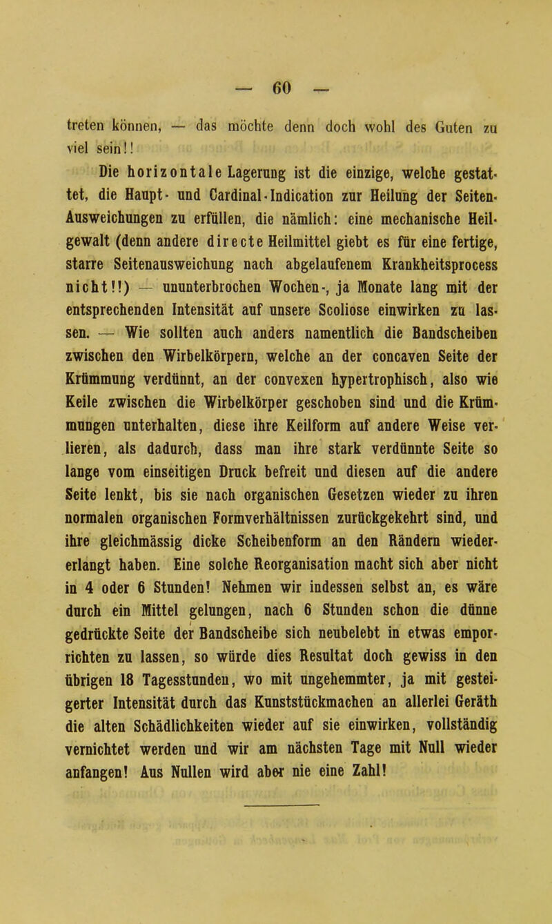 treten können, — das möchte denn doch wohl des Guten zu viel sein!! Die horizontale Lagerung ist die einzige, welche gestat- tet, die Haupt- und Cardinal-Indication zur Heilung der Seiten- Ausweichungen zu erfüllen, die nämlich: eine mechanische Heil- gewalt (denn andere directe Heilmittel giebt es für eine fertige, starre Seitenausweichung nach abgelaufenem Krankheitsprocess nicht!!) — ununterbrochen Wochen-, ja Monate lang mit der entsprechenden Intensität auf unsere Scoliose einwirken zu las- sen. — Wie sollten auch anders namentlich die Bandscheiben zwischen den Wirbelkörpern, welche an der concaven Seite der Krümmung verdünnt, an der convexen hypertrophisch, also wie Keile zwischen die Wirbelkörper geschoben sind und die Krüm- mungen unterhalten, diese ihre Keilform auf andere Weise ver- lieren, als dadurch, dass man ihre stark verdünnte Seite so lange vom einseitigen Druck befreit und diesen auf die andere Seite lenkt, bis sie nach organischen Gesetzen wieder zu ihren normalen organischen Formverhältnissen zurückgekehrt sind, und ihre gleichmässig dicke Scheibenform an den Rändern wieder- erlangt haben. Eine solche Reorganisation macht sich aber nicht in 4 oder 6 Stunden! Nehmen wir indessen selbst an, es wäre durch ein Mittel gelungen, nach 6 Stunden schon die dünne gedrückte Seite der Bandscheibe sich neubelebt in etwas empor- richten zu lassen, so würde dies Resultat doch gewiss in den übrigen 18 Tagesstunden, wo mit ungehemmter, ja mit gestei- gerter Intensität durch das Kunststückmachen an allerlei Geräth die alten Schädlichkeiten wieder auf sie einwirken, vollständig vernichtet werden und wir am nächsten Tage mit Null wieder anfangen! Aus Nullen wird aber nie eine Zahl!