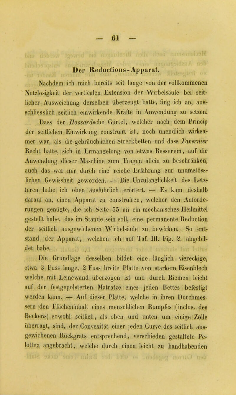 Der Reductions - Apparat. Nachdem ich mich bereits seit lange von der vollkommenen Nutzlosigkeit der verticalen Extension der Wirbelsäule hei seit- licher Ausweichung derselben überzeugt hatte, fing ich an, aus- schliesslich seitlich einwirkende Kräfte in Anwendung zu setzen. Dass der Hossardsche Gürtel, welcher nach dem Princip der seitlichen Einwirkung construirt ist, noch unendlich wirksa- mer war, als die gebräuchlichen Streckbetten und dass Tavernier Recht hatte, sich in Ermangelung von etwas Besserem, auf die Anwendung dieser Maschine zum Tragen allein zu beschränken, auch das war mir durch eine reiche Erfahrung zur unumstöss- lichen Gewissheit geworden. — Die Unzulänglichkeit des Letz- teren habe ich oben ausführlich erörtert. — Es kam deshalb darauf an, einen Apparat zu construiren, welcher den Anforde- rungen genügte, die ich Seite 55 an ein mechanisches Heilmittel gestellt habe, das im Stande sein soll, eine permanente Reduction der seitlich ausgewichenen Wirbelsäule zu bewirken. So ent- stand der Apparat, welchen ich auf Taf. III. Fig. 2. abgebil- det habe. Die Grundlage desselben bildet eine länglich viereckige, etwa 3 Fuss lange, 2 Fuss breite Platte von starkem Eisenblech welche mit Leinewand überzogen ist und durch Riemen leicht auf der festgepolsterten Matratze eines jeden Bettes befestigt werden kann. — Auf dieser Platte, welche in ihren Durchmes- sern den Flächeninhalt eines menschlichen Rumpfes (inclus. des Beckens) sowohl seitlich, als oben und unten um einige Zolle überragt, sind, der Convexität einer jeden Curve des seitlich aus- gewichenen Rückgrats entsprechend, verschieden gestaltete Pe- lotten angebracht, welche durch einen leicht zu handhabenden