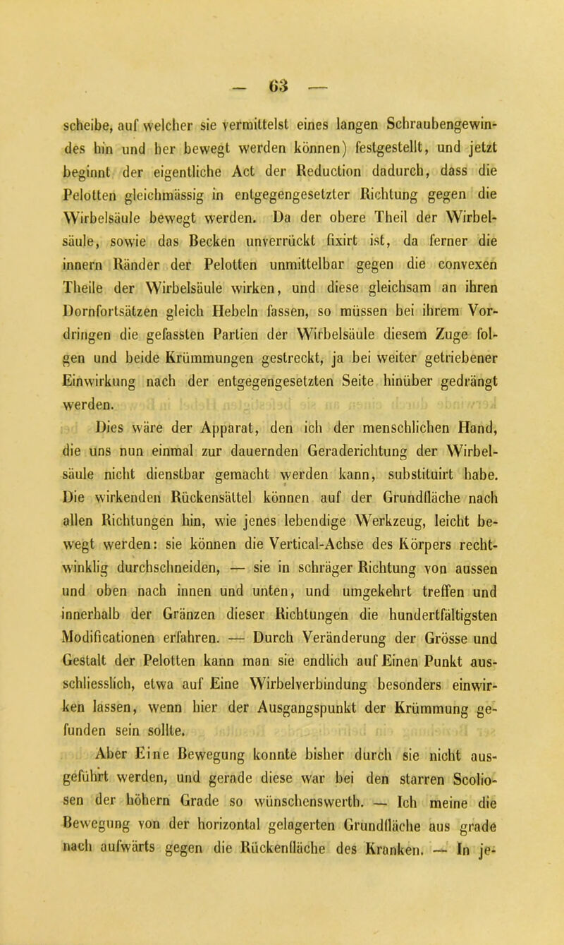 (iS scheibe, auf welcher sie vermittelst eines langen Schraubengewin- des hin und her bewegt werden können) festgestellt, und jetzt beginnt der eigentliche Act der Reduction dadurch, dass die Pelotten gleichmässig in entgegengesetzter Richtung gegen die Wirbelsäule bewegt werden. Da der obere Theil der Wirbel- säule, sowie das Becken unverrückt fixirt ist, da ferner die innern Ränder der Pelotten unmittelbar gegen die convexen Theile der Wirbelsäule wirken, und diese gleichsam an ihren Dornfortsätzen gleich Hebeln fassen, so müssen bei ihrem Vor- dringen die gefassten Partien der Wirbelsäule diesem Zuge fol- gen und beide Krümmungen gestreckt, ja bei weiter getriebener Einwirkung nach der entgegengesetzten Seite hinüber gedrängt werden. Dies wäre der Apparat, den icb der menschlichen Hand, die uns nun einmal zur dauernden Geraderichtung der Wirbel- säule nicht dienstbar gemacht werden kann, substituirt habe. Die wirkenden Rückensättel können auf der Grundfläche nach allen Richtungen hin, wie jenes lebendige Werkzeug, leicht be- wegt werden: sie können die Vertical-Achse des Körpers recht- winklig durchschneiden, — sie in schräger Richtung von aussen und oben nach innen und unten, und umgekehrt treffen und innerhalb der Gränzen dieser Richtungen die hundertfältigsten Modificationen erfahren. — Durch Veränderung der Grösse und Gestalt der Pelotten kann man sie endlich auf Einen Punkt aus- schliesslich, etwa auf Eine Wirbelverbindung besonders einwir- ken lassen, wenn hier der Ausgangspunkt der Krümmung ge- funden sein sollte. Aber Eine Bewegung konnte bisher durch sie nicht aus- geführt werden, und gerade diese war bei den starren Scolio- sen der höhern Grade so wünschenswert!]. — Ich meine die Bewegung von der horizontal gelagerten Grundlläche aus grade nach aufwärts gegen die Rückenlläche des Kranken. — In je-