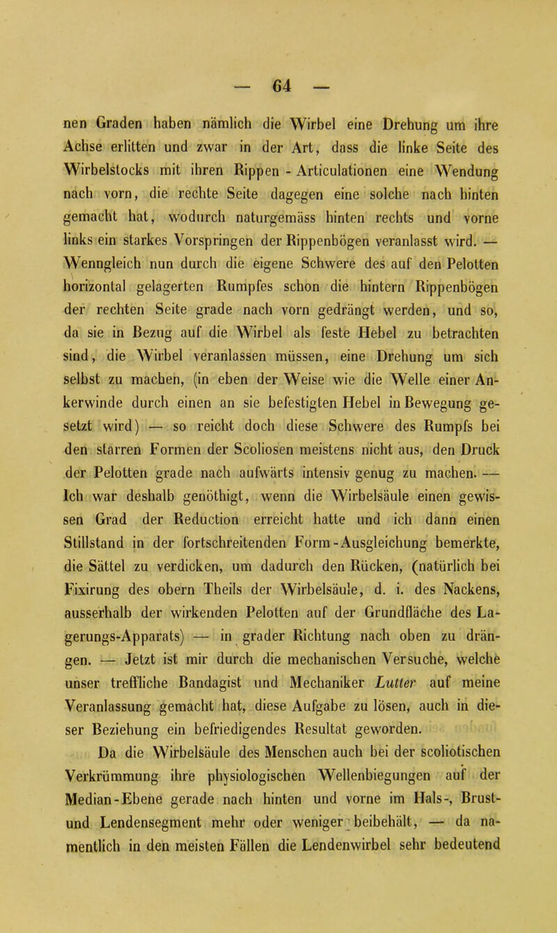 nen Graden haben nämlich die Wirbel eine Drehung um ihre Achse erlitten und zwar in der Art, dass die linke Seite des Wirbelstocks mit ihren Rippen - Articulationen eine Wendung nach vorn, die rechte Seite dagegen eine solche nach hinten gemacht hat, wodurch naturgemäss hinten rechts und vorne links ein starkes Vorspringen der Rippenbögen veranlasst wird. — Wenngleich nun durch die eigene Schwere des auf den Pelotten horizontal gelagerten Rumpfes schon die hintern Rippenbögen der rechten Seite grade nach vorn gedrängt werden, und so, da sie in Bezug auf die Wirbel als feste Hebel zu betrachten sind, die Wirbel veranlassen müssen, eine Drehung um sich selbst zu machen, (in eben der Weise wie die Welle einer An- kerwinde durch einen an sie befestigten Hebel in Bewegung ge- setzt wird) — so reicht doch diese Schwere des Rumpfs bei den starren Formen der Scoliosen meistens nicht aus, den Druck der Pelotten grade nach aufwärts intensiv genug zu machen. — Ich war deshalb genöthigt, wenn die Wirbelsäule einen gewis- sen Grad der Reduction erreicht hatte und ich dann einen Stillstand in der fortschreitenden Form-Ausgleichung bemerkte, die Sättel zu verdicken, um dadurch den Rücken, (natürlich bei Fixirung des obern Theils der Wirbelsäule, d. i. des Nackens, ausserhalb der wirkenden Pelotten auf der Grundfläche des La- gerungs-Apparats) — in grader Richtung nach oben zu drän- gen. — Jetzt ist mir durch die mechanischen Versuche, welche unser treffliche Bandagist und Mechaniker Lutter auf meine Veranlassung gemacht hat, diese Aufgabe zu losen, auch in die- ser Beziehung ein befriedigendes Resultat geworden. Da die Wirbelsäule des Menschen auch bei der scoliotischen Verkrümmung ihre physiologischen Wellenbiegungen auf der Median-Ebene gerade nach hinten und vorne im Hals-, Brust- und Lendensegment mehr oder weniger beibehält, — da na- mentlich in den meisten Fällen die Lendenwirbel sehr bedeutend