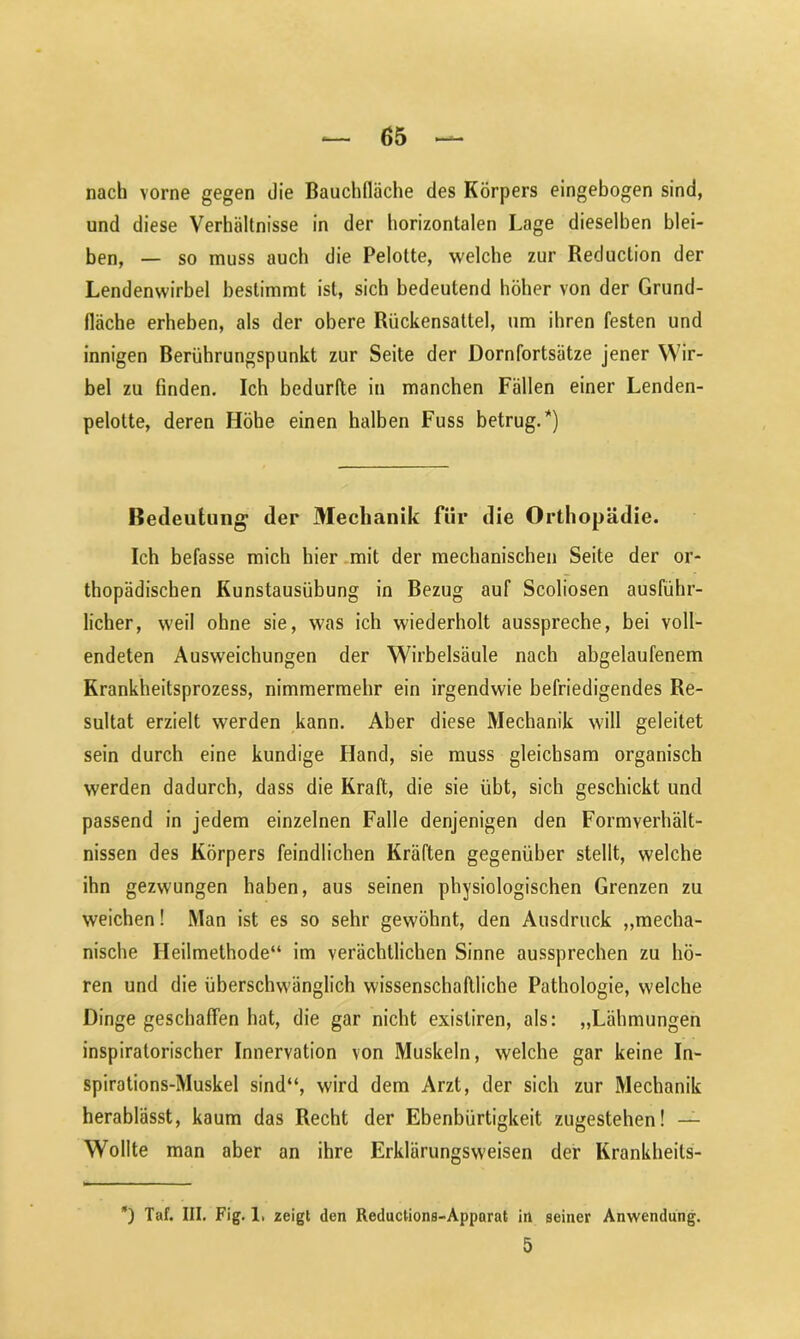 nach vorne gegen die Bauchlläche des Körpers eingebogen sind, und diese Verhältnisse in der horizontalen Lage dieselben blei- ben, — so muss auch die Pelotte, welche zur Reduction der Lendenwirbel bestimmt ist, sich bedeutend höher von der Grund- fläche erheben, als der obere Rückensatlel, um ihren festen und innigen Berührungspunkt zur Seite der Dornfortsätze jener Wir- bel zu finden. Ich bedurfte in manchen Fällen einer Lenden- pelotte, deren Höhe einen halben Fuss betrug.*) Bedeutung der Mechanik für die Orthopädie. Ich befasse mich hier mit der mechanischen Seite der or- thopädischen Kunstausübung in Bezug auf Scoliosen ausführ- licher, weil ohne sie, was ich wiederholt ausspreche, bei voll- endeten Ausweichungen der Wirbelsäule nach abgelaufenem Krankheitsprozess, nimmermehr ein irgendwie befriedigendes Re- sultat erzielt werden kann. Aber diese Mechanik will geleitet sein durch eine kundige Hand, sie muss gleichsam organisch werden dadurch, dass die Kraft, die sie übt, sich geschickt und passend in jedem einzelnen Falle denjenigen den Formverhält- nissen des Körpers feindlichen Kräften gegenüber stellt, welche ihn gezwungen haben, aus seinen physiologischen Grenzen zu weichen! Man ist es so sehr gewöhnt, den Ausdruck „mecha- nische Heilmethode“ im verächtlichen Sinne aussprechen zu hö- ren und die überschwänglich wissenschaftliche Pathologie, welche Dinge geschaffen hat, die gar nicht existiren, als: „Lähmungen inspiratorischer Innervation von Muskeln, welche gar keine In- spirations-Muskel sind“, wird dem Arzt, der sich zur Mechanik herablässt, kaum das Recht der Ebenbürtigkeit zugestehen! — Wollte man aber an ihre Erklärungsweisen der Krankheits- *) Taf. III. Fig. 1, zeigt den Reductions-Apparat in seiner Anwendung. 5