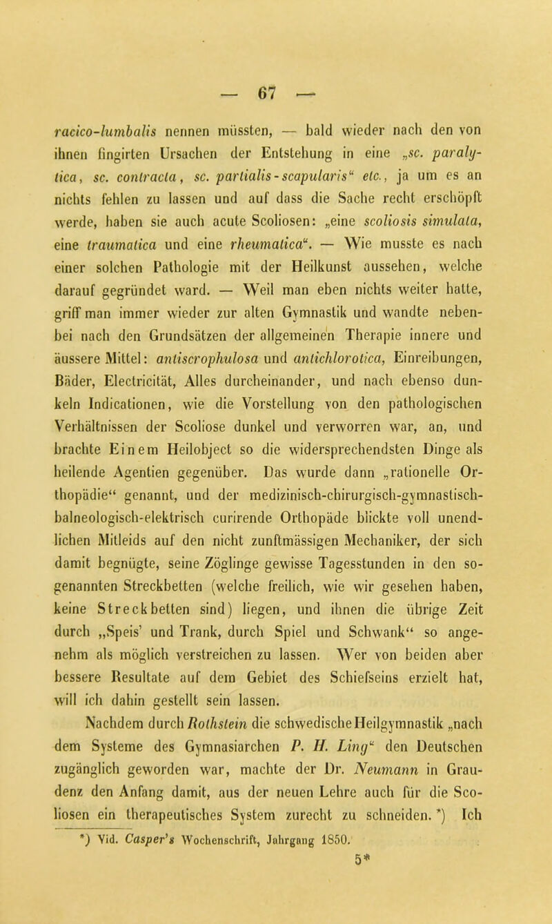 racico-lumbalis nennen müssten, — bald wieder nach den von ihnen fingirten Ursachen der Entstehung in eine „sc. paraly- tica, sc. conlracla, sc. parlialis-scapularis“ elc., ja um es an nichts fehlen zu lassen und auf dass die Sache recht erschöpft werde, haben sie auch acute Scoliosen: „eine scoliosis simulala, eine traumatica und eine rheumalica“. — Wie musste es nach einer solchen Pathologie mit der Heilkunst aussehen, welche darauf gegründet ward. — Weil man eben nichts weiter halte, griff man immer wieder zur alten Gymnastik und wandte neben- bei nach den Grundsätzen der allgemeinen Therapie innere und äussere Mittel: anliscrophulosa und anlichlorotica, Einreibungen, Bäder, Electricität, Alles durcheinander, und nach ebenso dun- keln Indicationen, wie die Vorstellung von den pathologischen Verhältnissen der Scoliose dunkel und verworren war, an, und brachte Einem Heilobject so die widersprechendsten Dinge als heilende Agentien gegenüber. Das wurde dann „rationelle Or- thopädie“ genannt, und der medizinisch-chirurgisch-gymnastisch- balneologisch-elektrisch curirende Orthopäde blickte voll unend- lichen Mitleids auf den nicht zunftmässigen Mechaniker, der sich damit begnügte, seine Zöglinge gewisse Tagesstunden in den so- genannten Streckbetten (welche freilich, wie wir gesehen haben, keine Streckbetten sind) liegen, und ihnen die übrige Zeit durch „Speis’ und Trank, durch Spiel und Schwank“ so ange- nehm als möglich verstreichen zu lassen. Wer von beiden aber bessere Resultate auf dem Gebiet des Schiefseins erzielt hat, will ich dahin gestellt sein lassen. Nachdem durch Rothslein die schwedische Heilgymnastik „nach dem Systeme des Gymnasiarchen P. H. Lingu den Deutschen zugänglich geworden war, machte der Dr. Neumann in Grau- denz den Anfang damit, aus der neuen Lehre auch für die Sco- liosen ein therapeutisches System zurecht zu schneiden. *) Ich *) Yid. Casper’s Wochenschrift, Jahrgang 1850. 5*