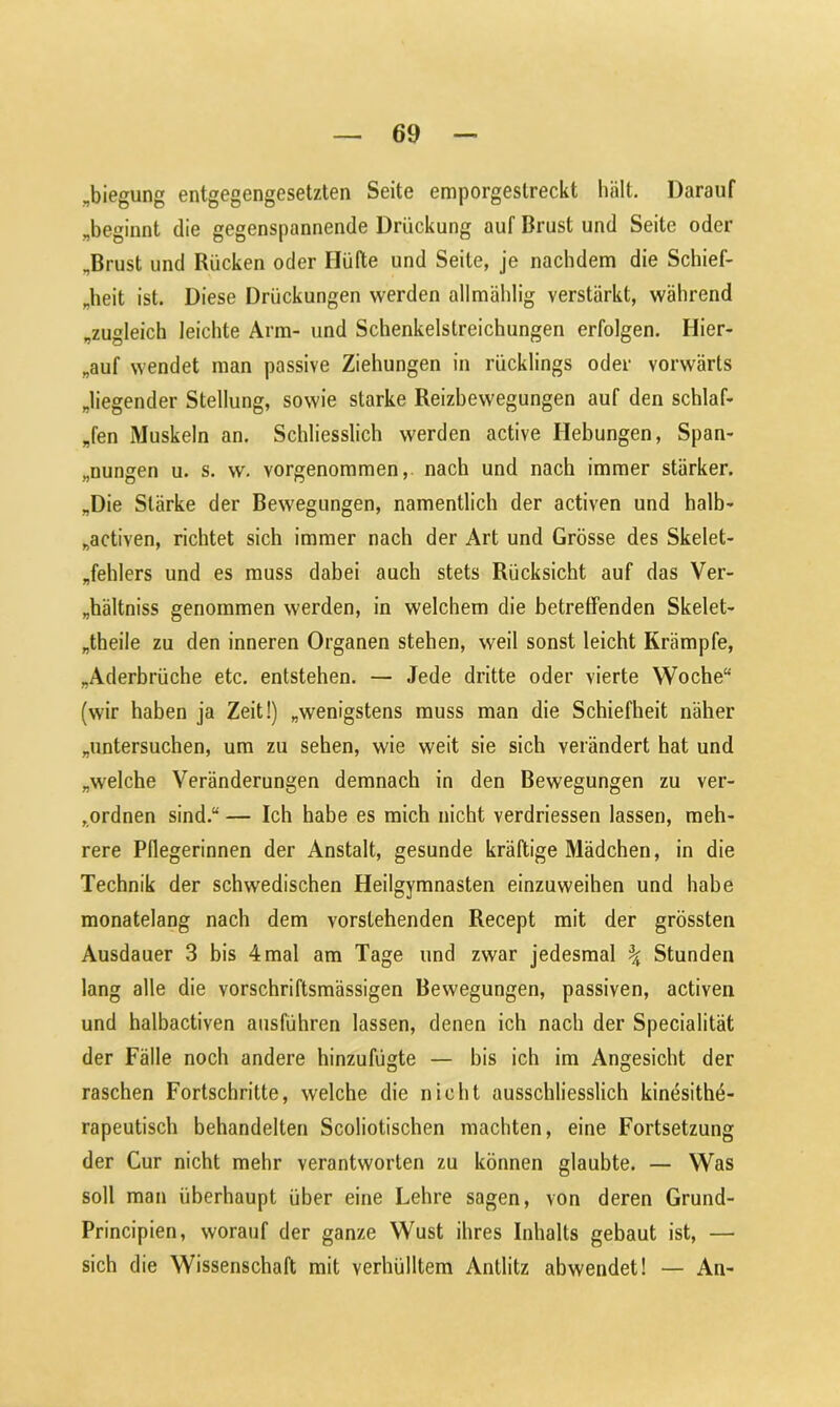 „biegung entgegengesetzten Seite emporgestreckt hält. Darauf „beginnt die gegenspannende Drückung auf Brust und Seite oder „Brust und Rücken oder Hüfte und Seile, je nachdem die Schief- heit ist. Diese Drückungen werden allmählig verstärkt, während „zugleich leichte Arm- und Schenkelstreichungen erfolgen. Hier- auf wendet man passive Ziehungen in rücklings oder vorwärts „liegender Stellung, sowie starke Reizbewegungen auf den schlaf- fen Muskeln an. Schliesslich werden active Hebungen, Span- nungen u. s. w. vorgenommen, nach und nach immer stärker. „Die Stärke der Bewegungen, namentlich der activen und halb- „activen, richtet sich immer nach der Art und Grösse des Skelet- fehlers und es muss dabei auch stets Rücksicht auf das Ver- hältnis genommen werden, in welchem die betreffenden Skelet- „theile zu den inneren Organen stehen, weil sonst leicht Krämpfe, „Aderbrüche etc. entstehen. — Jede dritte oder vierte Woche“ (wir haben ja Zeit!) „wenigstens muss man die Schiefheit näher „untersuchen, um zu sehen, wie weit sie sich verändert hat und „welche Veränderungen demnach in den Bewegungen zu ver- ordnen sind.“ — Ich habe es mich nicht verdriessen lassen, meh- rere Pflegerinnen der Anstalt, gesunde kräftige Mädchen, in die Technik der schwedischen Heilgymnasten einzuweihen und habe monatelang nach dem vorstehenden Recept mit der grössten Ausdauer 3 bis 4 mal am Tage und zwar jedesmal \ Stunden lang alle die vorschriftsmässigen Bewegungen, passiven, activen und halbactiven ausführen lassen, denen ich nach der Specialität der Fälle noch andere hinzufügte — bis ich im Angesicht der raschen Fortschritte, welche die nicht ausschliesslich kinesithö- rapeutisch behandelten Scoliotischen machten, eine Fortsetzung der Cur nicht mehr verantworten zu können glaubte. — Was soll man überhaupt über eine Lehre sagen, von deren Grund- Principien, worauf der ganze Wust ihres Inhalts gebaut ist, — sich die Wissenschaft mit verhülltem Antlitz abwendet! — An-