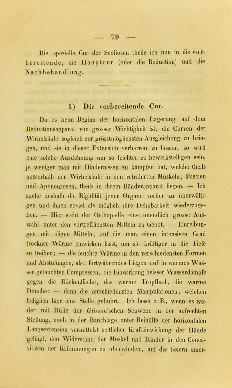 Die spezielle Cur der Scoliosen theile ich nun in die vor- bereitende, die Hauptcur (oder die Reduction) und die Nachbehandlung. 1) Die vorbereitende Cnr. Da es beim Beginn der horizontalen Lagerung auf dem Reductionsapparat von grosser Wichtigkeit ist, die Curven der Wirbelsäule sogleich zur grösstmöglichsten Ausgleichung zu brin- gen, und sie in dieser Extension verharren zu lassen, so wird eine solche Ausdehnung um so leichter zu bewerkstelligen sein, je weniger man mit Hindernissen zu kämpfen hat, welche theils ausserhalb der Wirbelsäule in den retrahirten Muskeln, Fascien und Aponeurosen, theils in ihrem ßänderapparat liegen. — Ich suche deshalb die Rigidität jener Organe vorher zu überwälti- gen und ihnen soviel als möglich ihre Dehnbarkeit wiederzuge- ben. — Hier steht der Orthopädie eine unendlich grosse Aus- wahl unter den vortrefflichsten Mitteln zu Gebot. — Einreibun- gen mit öligen Mitteln, auf die man einen intensiven Grad trockner Wärme einwirken lässt, um sie kräftiger in die Tiefe zu treiben; — die feuchte Wärme in den verschiedensten Formen und Abstufungen, als: fortwährendes Liegen auf in warmes Was- ser getauchten Compressen, die Einwirkung heisser Wasserdämpfe gegen die RückenlTäche, das warme Tropfbad, die warme Douche; — dann die verschiedensten Manipulationen, welchen lediglich hier eine Stelle gebührt. Ich lasse z. B., wenn es we- der mit Hülfe der Glisson sehen Schwebe in der aufrechten Stellung, noch in der Bauchlage unter Beihülfe der horizontalen Längsextension vermittelst seitlicher Krafteinwirkung der Hände gelingt, den Widerstand der Muskel und Bänder in den Conca- viläten der Krümmungen zu überwinden, auf die tiefem inner-