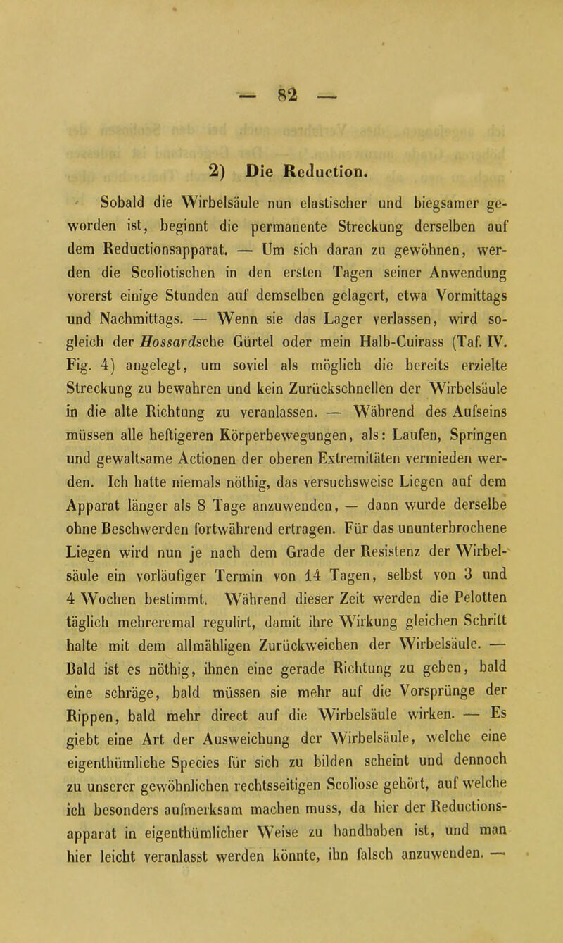 2) Die Reduction. Sobald die Wirbelsäule nun elastischer und biegsamer ge- worden ist, beginnt die permanente Streckung derselben auf dem Reductionsapparat. — Um sich daran zu gewöhnen, wer- den die Scoliotischen in den ersten Tagen seiner Anwendung vorerst einige Stunden auf demselben gelagert, etwa Vormittags und Nachmittags. — Wenn sie das Lager verlassen, wird so- gleich der Hosscirdsche Gürtel oder mein Halb-Cuirass (Taf. IV. Fig. 4) angelegt, um soviel als möglich die bereits erzielte Streckung zu bewahren und kein Zurückschnellen der Wirbelsäule in die alte Richtung zu veranlassen. — Während des Aufseins müssen alle heftigeren Körperbewegungen, als: Laufen, Springen und gewaltsame Actionen der oberen Extremitäten vermieden wer- den. Ich hatte niemals nöthig, das versuchsweise Liegen auf dem Apparat länger als 8 Tage anzuwenden, — dann wurde derselbe ohne Reschwerden fortwährend ertragen. Für das ununterbrochene Liegen wird nun je nach dem Grade der Resistenz der Wirbel- säule ein vorläufiger Termin von 14 Tagen, selbst von 3 und 4 Wochen bestimmt. Während dieser Zeit werden die Pelotten täglich mehreremal regulirt, damit ihre Wirkung gleichen Schritt halte mit dem allmähligen Zurückweichen der Wirbelsäule. — Raid ist es nöthig, ihnen eine gerade Richtung zu geben, bald eine schräge, bald müssen sie mehr auf die Vorsprünge der Rippen, bald mehr direct auf die Wirbelsäule wirken. — Es giebt eine Art der Ausweichung der Wirbelsäule, welche eine eigenthümliche Species für sich zu bilden scheint und dennoch zu unserer gewöhnlichen rechtsseitigen Scoliose gehört, auf welche ich besonders aufmerksam machen muss, da hier der Reductions- apparat in eigenthümlicher Weise zu handhaben ist, und man hier leicht veranlasst werden könnte, ihn falsch anzuwenden.