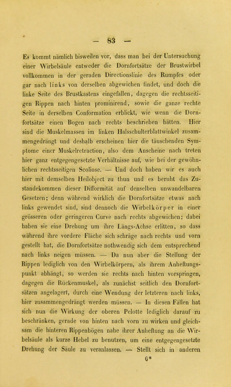 Es kommt nämlich bisweilen vor, dass man bei der Untersuchung einer Wirbelsäule entweder die Dornforlsätze der Brustwirbel vollkommen in der geraden Directionslinie des Rumpfes oder gar nach links von derselben abgewichen findet, und doch die linke Seite des Brustkastens eingefallen, dagegen die rechtsseiti- gen Rippen nach hinten prominirend, sowie die ganze rechte Seite in derselben Conformation erblickt, wie wenn die Dorn- fortsätze einen Bogen nach rechts beschrieben hätten. Hier sind die Muskelmassen im linken Halsschulterblattwinkel zusam- mengedrängt und deshalb erscheinen hier die täuschenden Sym- ptome einer Muskelretraction, also dem Anscheine nach treten hier ganz entgegengesetzte Verhältnisse auf, wie bei der gewöhn- lichen rechtsseitigen Scoliose. — Und doch haben wir es auch hier mit demselben Heilobject zu thun und es beruht das Zu- standekommen dieser Difformität auf denselben unwandelbaren Gesetzen; denn während wirklich die Dornfortsätze etwas nach links gewendet sind, sind dennoch die Wirbelkörper in einer grösseren oder geringeren Curve nach rechts abgewichen; dabei haben sie eine Drehung um ihre Längs-Achse erlitten, so dass während ihre vordere Fläche sich schräge nach rechts und vorn gestellt hat, die Dornfortsätze nothwendig sich dem entsprechend nach links neigen müssen. — Da nun aber die Stellung der Rippen lediglich von den Wirbelkörpern, als ihrem Anheftungs- punkt abhängt, so werden sie rechts nach hinten vorspringen, dagegen die Rückenmuskel, als zunächst seitlich den Dornfort- sätzen angelagert, durch eine Wendung der letzteren nach links, hier zusammengedrängt werden müssen. — In diesen Fällen hat sich nun die Wirkung der oberen Pelotte lediglich darauf zu beschränken, gerade von hinten nach vorn zu wirken und gleich- sam die hinteren Rippenbögen nahe ihrer Anheftung an die Wir- belsäule als kurze Hebel zu benutzen, um eine entgegengesetzte Drehung der Säule zu veranlassen. — Stellt sich in anderen G*