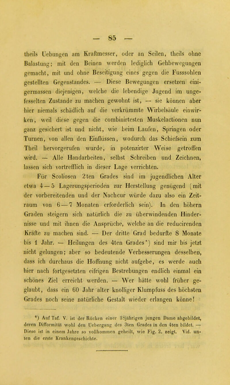 theils Uebungen am Kraftmesser, oder an Seilen, theils ohne Balastung; mit den Beinen werden lediglich Gehbewegungen gemacht, mit und ohne Beseitigung eines gegen die Fusssohlen gestellten Gegenstandes. — Diese Bewegungen ersetzen eini- germassen diejenigen, welche die lebendige Jugend im unge- fesselten Zustande zu machen gewohnt ist, — sie können aber hier niemals schädlich auf die verkrümmte Wirbelsäule einwir- ken , w'eil diese gegen die combinirtesten Muskelactionen nun ganz gesichert ist und nicht, wie heim Laufen, Springen oder Turnen, von allen den Einflüssen, wodurch das Schiefsein zum Theil hervorgerufen wurde, in potenzirter Weise getroffen wird. — Alle Handarbeiten, selbst Schreiben und Zeichnen, lassen sich vortrefflich in dieser Lage verrichten. Für Scoliosen 2ten Grades sind im jugendlichen Alter etwa 4— 5 Lagerungsperioden zur Herstellung genügend (mit der vorbereitenden und der Nachcur würde dazu also ein Zeit- raum von 6 — 7 Monaten erforderlich sein). In den hohem Graden steigern sich natürlich die zu überwindenden Hinder- nisse und mit ihnen die Ansprüche, welche an die reducirenden Kräfte zu machen sind. — Der dritte Grad bedurfte 8 Monate bis 1 Jahr. — Heilungen des 4ten Grades*) sind mir bis jetzt nicht gelungen; aber so bedeutende Verbesserungen desselben, dass ich durchaus die Hoffnung nicht aufgebe, es werde auch hier nach fortgesetzten eifrigen Bestrebungen endlich einmal ein schönes Ziel erreicht werden. — Wer hätte wohl früher ge- glaubt, dass ein 60 Jahr alter knolliger Klumpfuss des höchsten Grades noch seine natürliche Gestalt wieder erlangen könne! *) AufTaf. V. ist der Röcken einer 18jährigen jungen Dame abgebildet, deren DifTormität wohl den Ucbergang des 3ten Grades in den 4ten bildet. — Diese ist in einem Jahre so vollkommen geheilt, wio Fig. 2. zeigt. Vid. un- ten die erste Krankengeschichte.