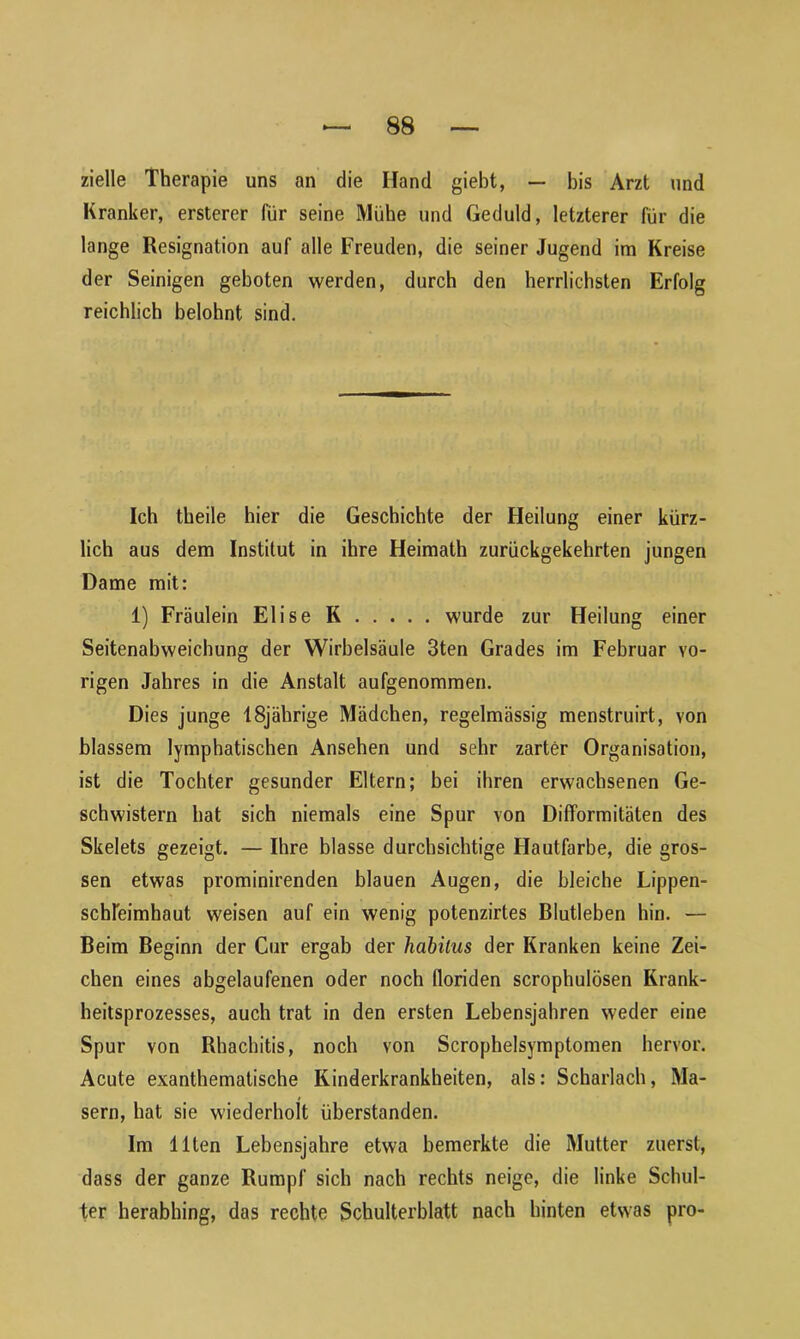 zielle Therapie uns an die Hand giebt, — bis Arzt und Kranker, ersterer für seine Mühe und Geduld, letzterer für die lange Resignation auf alle Freuden, die seiner Jugend im Kreise der Seinigen geboten werden, durch den herrlichsten Erfolg reichlich belohnt sind. Ich theile hier die Geschichte der Heilung einer kürz- lich aus dem Institut in ihre Heimath zurückgekehrten jungen Dame mit: 1) Fräulein Elise K wurde zur Heilung einer Seitenabweichung der Wirbelsäule 3ten Grades im Februar vo- rigen Jahres in die Anstalt aufgenommen. Dies junge 18jährige Mädchen, regelmässig menstruirt, von blassem lymphatischen Ansehen und sehr zarter Organisation, ist die Tochter gesunder Eltern; bei ihren erwachsenen Ge- schwistern hat sich niemals eine Spur von Difformitäten des Skelets gezeigt. — Ihre blasse durchsichtige Hautfarbe, die gros- sen etwas prominirenden blauen Augen, die bleiche Lippen- schleimhaut weisen auf ein wenig potenzirtes Blutleben hin. — Beim Beginn der Cur ergab der habilus der Kranken keine Zei- chen eines abgelaufenen oder noch floriden scrophulösen Krank- heitsprozesses, auch trat in den ersten Lebensjahren weder eine Spur von Rhachitis, noch von Scrophelsymptomen hervor. Acute exanthematische Kinderkrankheiten, als: Scharlach, Ma- sern, hat sie wiederholt überstanden. Im Ilten Lebensjahre etwa bemerkte die Mutter zuerst, dass der ganze Rumpf sich nach rechts neige, die linke Schul- ter herabhing, das rechte Schulterblatt nach hinten etwas pro-